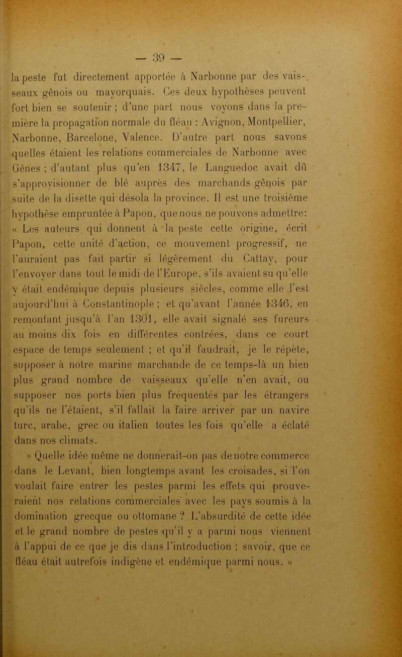 la peste fut directement apportée à Narbonne par des vais- seaux génois ou mayorquais. Ces deux hypothèses peuvent fort bien se soutenir; d’une part nous voyons dans la pre- mière la propagation normale du fléau : Avignon, Montpellier, Narbonne, Barcelone, Valence. D’autre part nous savons quelles étaient les relations commerciales de Narbonne avec Gènes ; d’autant plus qu’en 1347, le Languedoc avait dû s’approvisionner de blé auprès des marchands génois par suite de la disette qui désola la province. Il est une troisième hypothèse empruntée à Papou, que nous ne pouvons admettre: « Les auteurs qui donnent à la peste cette origine, écrit Papon, cette unité d’action, ce mouvement progressif, ne l’auraient pas fait partir si légèrement du Cattay, pour l’envoyer dans tout le midi de l’Europe, s’ils avaient su qu’elle y était endémique depuis plusieurs siècles, comme elle l'est aujourd’hui à Constantinople ; et qu’avant l’année 1346. en remontant jusqu’à l'an 1301, elle avait signalé ses fureurs au moins dix fois en différentes contrées, dans ce court espace de temps seulement ; et qu’il faudrait, je le répète, supposer à notre marine marchande de ce temps-là un bien plus grand nombre de vaisseaux qu’elle n’en avait, ou supposer nos ports bien plus fréquentés par les étrangers qu'ils ne l'étaient, s’il fallait la faire arriver par un navire turc, arabe, grec ou italien toutes les fois qu’elle a éclaté dans nos climats. » Quelle idée même ne donnerait-on pas de notre commerce dans le Levant, bien longtemps avant les croisades, si l’on voulait faire entrer les pestes parmi les effets qui prouve- raient nos relations commerciales avec les pavs soumis à la I %) domination grecque ou ottomane ? L’absurdité de cette idée et le grand nombre de pestes qu’il y a parmi nous viennent à l’appui de ce que je dis dans l’introduction ; savoir, que ce fléau était autrefois indigène et endémique parmi nous. » I *,