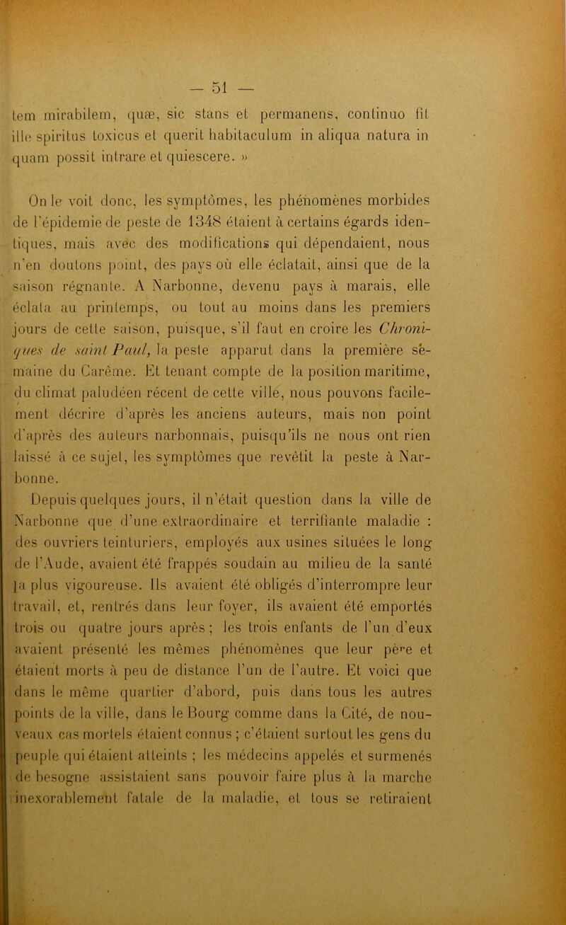 lem mirabilem, quæ, sic stans et permanens, continuo fit ille spiritus toxicus et querit habitaculum in aliqua natura in quam possit intrare et quiescere. » On le- voit donc, les symptômes, les phénomènes morbides de l’épidémie de peste de 1348 étaient à certains égards iden- tiques, mais avec des modifications qui dépendaient, nous n’en doutons point, des pays où elle éclatait, ainsi que de la saison régnante. A Narbonne, devenu pays à marais, elle éclata au printemps, ou tout au moins dans les premiers jours de cette saison, puisque, s’il faut en croire les Chroni- ques de saint Paul, la peste apparut dans la première se- maine du Carême. Et tenant compte de la position maritime, du climat paludéen récent de cette ville, nous pouvons facile- ment décrire d’après les anciens auteurs, mais non point d'après des auteurs narbonnais, puisqu’ils ne nous ont rien laissé à ce sujet, les symptômes que revêtit la peste à Nar- bonne. Depuis quelques jours, il n’était question dans la ville de Narbonne que d’une extraordinaire et terrifiante maladie : des ouvriers teinturiers, employés aux usines situées le long de l'Aude, avaient été frappés soudain au milieu de la santé {a plus vigoureuse. Ils avaient été obligés d’interrompre leur travail, et, rentrés dans leur foyer, ils avaient été emportés trois ou quatre jours après; les trois enfants de l’un d’eux avaient présenté les mêmes phénomènes que leur pè^e et étaient morts à peu de distance l’un de l’autre. Et voici que dans le même quartier d’abord, puis dans tous les autres points de la ville, dans le Bourg comme dans la Cité, de nou- veaux cas mortels étaient connus ; c’étaient surtout les gens du peuple qui étaient atteints ; les médecins appelés et surmenés de besogne assistaient sans pouvoir faire plus à la marche inexorablement fatale de la maladie, et tous se retiraient