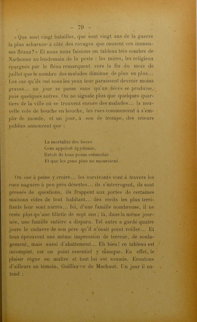 « Que sont vingt batailles, que sont vingt ans de la guerre la plus acharnée à côté des ravages que causent ces immen- ses fléaux?» Et nous nous faisions un tableau très sombre de Narbonne au lendemain de la peste : les mires, les religieux épargnés par le fléau remarquent vers la fin du mois de juillet que le nombre des malades diminue déplus en plus... Les cas qu’ils ont sous les yeux leur paraissent devenir moins graves... un jour se passe sans qu’un décès se produise, puis quelques autres. On ne signale, plus que quelques quar- tiers de la ville où se trouvent encore des malades... la nou- velle vole de bouche en bouche, les rues commencent à s'em- plir de monde, et un jour, à son de trompe, des crieurs publics annoncent que : La mortalité des boccs Com appeloit épydimie, lïstoil de tous poins estanehie Et que les gens plus ne mouroient. On ose à peine y croire... les survivants vont à travers les rues naguère à peu près désertes... ils s’interrogent, ils sont pressés de questions, ils frappent aux portes de certaines maisons vides de tout habitant... des récits les plus terri- fiants leur sont narrés... Ici, d’une famille nombreuse, il ne reste plus qu'une fillette de sept ans ; là, dans la même jour- née, une famille entière a disparu. Tel autre a gardé quatre jours le cadavre de son père qu’il n’osait point veiller... Et tous éprouvent une même impression de terreur, de soula- gement,, mais aussi d’abattement... Eh bien! ce tableau est incomplet, car un point essentiel y manque. En effet, le plaisir règne en maître et tout lui est soumis. Ecoutons d’ailleurs un témoin, Guillaume de Machaut. Un jour il en- tend : # f