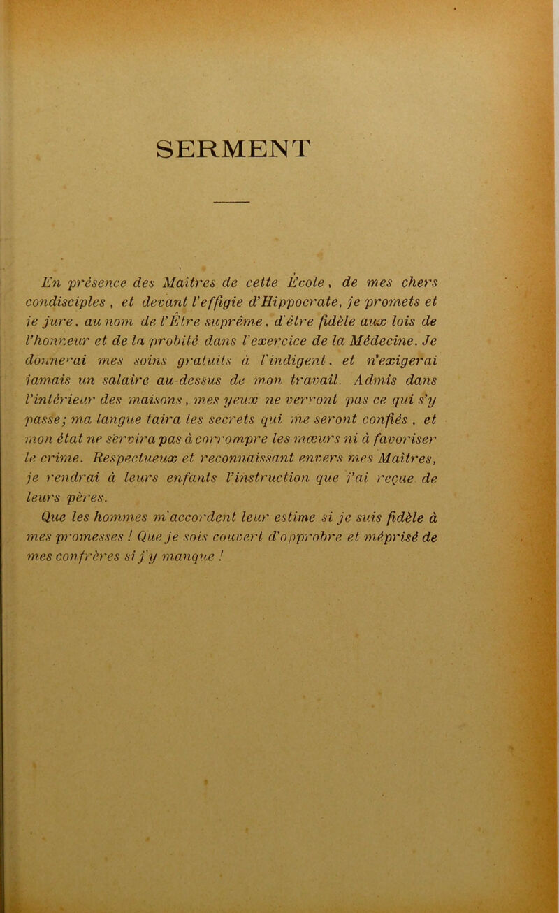 SERMENT i En 'présence des Maîtres de cette Ecole , de mes chers condisciples , et devant Veffigie d’Hippocrate, je promets et je jure, au nom de l’Etre suprême, d'être fidèle aux lois de l’honneur et de la probité dans l’exercice de la Médecine. Je donnerai mes soins gj'atuits ci l'indigent. et n'exigerai jamais un salaire au-dessus de mon travail. Admis dans l’intérieur des maisons, mes yeux ne verront pas ce qui s’y passe; ma langue taira les secrets qui me seront confiés , et mon état ne servir a pas à corrompre les mœurs ni à favoriser le crime. Respectueux et reconnaissant envers mes Maîtres, je rendrai à leurs enfants l’instruction que j’ai reçue de leurs pères. Que les hommes m accordent leur estime si je suis fidèle à mes promesses ! Que je sois couvert d'opprobre et méprisé de mes conf)‘ères si j'y manque !