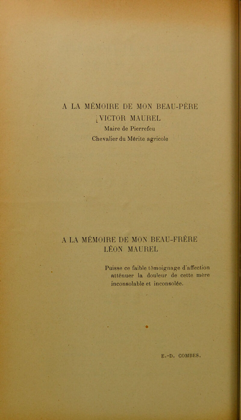 ^VICTOR MAUREL Maire de Pierrefeu Chevalier du Mérite agricole A LA MÉMOIRE DE MON BEAU-FRÈRE LÉON MAUREL Puisse ce faible témoignage d’affection atténuer la douleur de cette mère inconsolable et inconsolée.