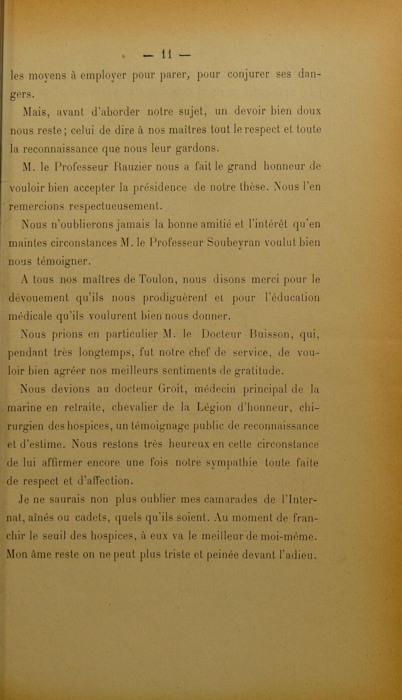 les moyens à employer pour parer, pour conjurer ses dan- gers. Mais, avant d’aborder notre sujet, un devoir bien doux nous reste; celui de dire à nos maîtres tout le respect et toute la reconnaissance que nous leur gardons. M. le Professeur Rauzier nous a fait le grand honneur de vouloir bien accepter la présidence de notre thèse. Nous l’en remercions respectueusement. Nous n’oublierons jamais la bonne amitié et l’intérêt qu’en maintes circonstances M. le Professeur Soubeyran voulut bien nous témoigner. A tous nos maîtres de Toulon, nous disons merci pour le dévouement qu’ils nous prodiguèrent et pour l’éducation médicale qu’ils voulurent bien nous donner. Nous prions en particulier M. le Docteur Buisson, qui, pendant très longtemps, fut notre chef de service, de vou- loir bien agréer nos meilleurs sentiments de gratitude. Nous devions au docteur Croit, médecin principal de la marine en retraite, chevalier de la Légion d’honneur, chi- rurgien des hospices, un témoignage public de reconnaissance et d’estime. Nous restons très heureux en cette circonstance de lui affirmer encore une fois notre sympathie toute faite de respect et d’affection. Je ne saurais non plus oublier mes camarades de l’Inter- nat, aînés ou cadets, quels qu’ils soient. Au moment de fran- chir le seuil des hospices, a eux va le meilleur de moi-même. Mon âme reste on ne peut plus triste et peinée devant l’adieu.