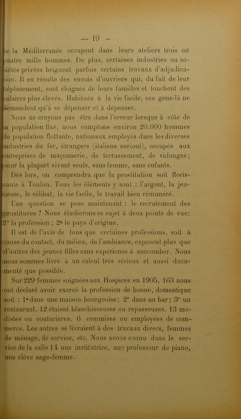 e la Méditerranée occupent dans leurs ateliers trois oii I uatre mille hommes. De plus, certaines industries ou so- liétés privées briguent parfois certains travaux d’adjudica- iion. 11 en résulte des envois d’ouvriers qui, du fait de leur iiéplacement, sont éloignés de leurs familles et touchent des alaires plus élevés. Habitués à la vie facile, ces gens-là ne ilemandent qu’à se dépenser et à dépenser. Nous ne croyons pas être dans l’erreur lorsque à côté de a population fixe, nous comptons environ 20.000 hommes lie population flottante, nationaux employés dans les diverses industries du fer, étrangers (italiens surtout), occupés aux îîntreprises de maçonnerie, de terrassement, de vidanges; oour la plupart vivant seuls, sans femme, sans enfants. Dès lors, on comprendra que la prostitution soit floris- sante à Toulon. Tous les éléilients y sont : l’argent, la jeu- inesse, le célibat, la vie facile, le travail bien rémunéré. Une question se pose maintenant : le recrutement des iprostituées ? Nous étudierons ce sujet à deux points de vue: 11” la profession ; 2“ le pays d’origine.. Il est de l’avis de tous que certaines professions, soit à ccause du contact, du milieu, de l’ambiance, e.xposent plus que (d’autres des jeunes filles sans expérience à succomber. Nous mous sommes livré à un calcul très sérieux et aussi docu- imenté que possible. Sur 229 femmes soignées aux Hospices en 1905, 163 nous • ont déclaré avoir exercé la profession de bonne, domestique îsoit : Ddans une maison bourgeoise; 2“ dans un bar; 3” un 'restaurant. 12 étaient blanchisseuses ou repasseuses. 13 mo- distes ou couturières. 6 commises ou employées de com- merce. Les autres se livraient à des travaux divers, femmes de ménage, de service, etc. Nous avons connu dans le ser- vice de la salle 14 une institutrice, une professeur de piano, une élève sage-femme.