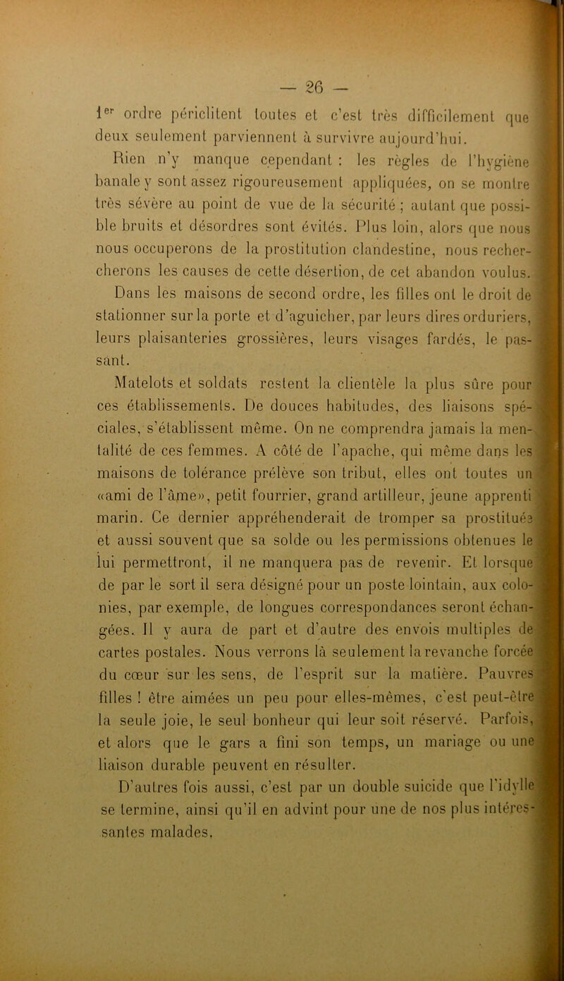 le*- ordre périclitent toutes et c’est très difficilement rpie deux seulement parviennent à survivre aujourd’tiui. Rien n’y manque cependant : les règles de l’hygiène banale y sont assez rigoureusement appliquées, on se montre très sévère au point de vue de la sécurité ; autant que possi- ble bruits et désordres sont évités. Plus loin, alors que nous nous occuperons de la prostitution clandestine, nous recher- cherons les causes de cette désertion, de cet abandon voulus. Dans les maisons de second ordre, les filles ont le droit de stationner sur la porte et d’aguicher, par leurs dires orduriers, leurs plaisanteries grossières, leurs visages fardés, le pas- sant. Matelots et soldats restent la clientèle la plus sûre pour ces établissements. De douces habitudes, des liaisons spé- ciales, s’établissent même. On ne comprendra jamais la men- talité de ces femmes. A côté de l’apache, qui même dans les maisons de tolérance prélève son tribut, elles ont toutes un «ami de l’âme», petit fourrier, grand artilleur, jeune apprenti marin. Ce dernier appréhenderait de tromper sa prostitués et aussi souvent que sa solde ou les permissions obtenues le lui permettront, il ne manquera pas de revenir. Et lorsque de par le sort il sera désigné pour un poste lointain, aux colo- nies, par exemple, de longues correspondances seront échan- gées. Il y aura de part et d’autre des envois multiples de cartes postales. Nous verrons là seulement la revanche forcée du cœur sur les sens, de l’esprit sur la matière. Pauvres filles ! être aimées un peu pour elles-mêmes, c’est peut-être la seule joie, le seul bonheur qui leur soit réservé. Parfois, et alors que le gars a fini son temps, un mariage ou une liaison durable peuvent en résulter. D’autres fois aussi, c’est par un double suicide que l'idylle se termine, ainsi qu’il en advint pour une de nos plus intéres- santes malades,