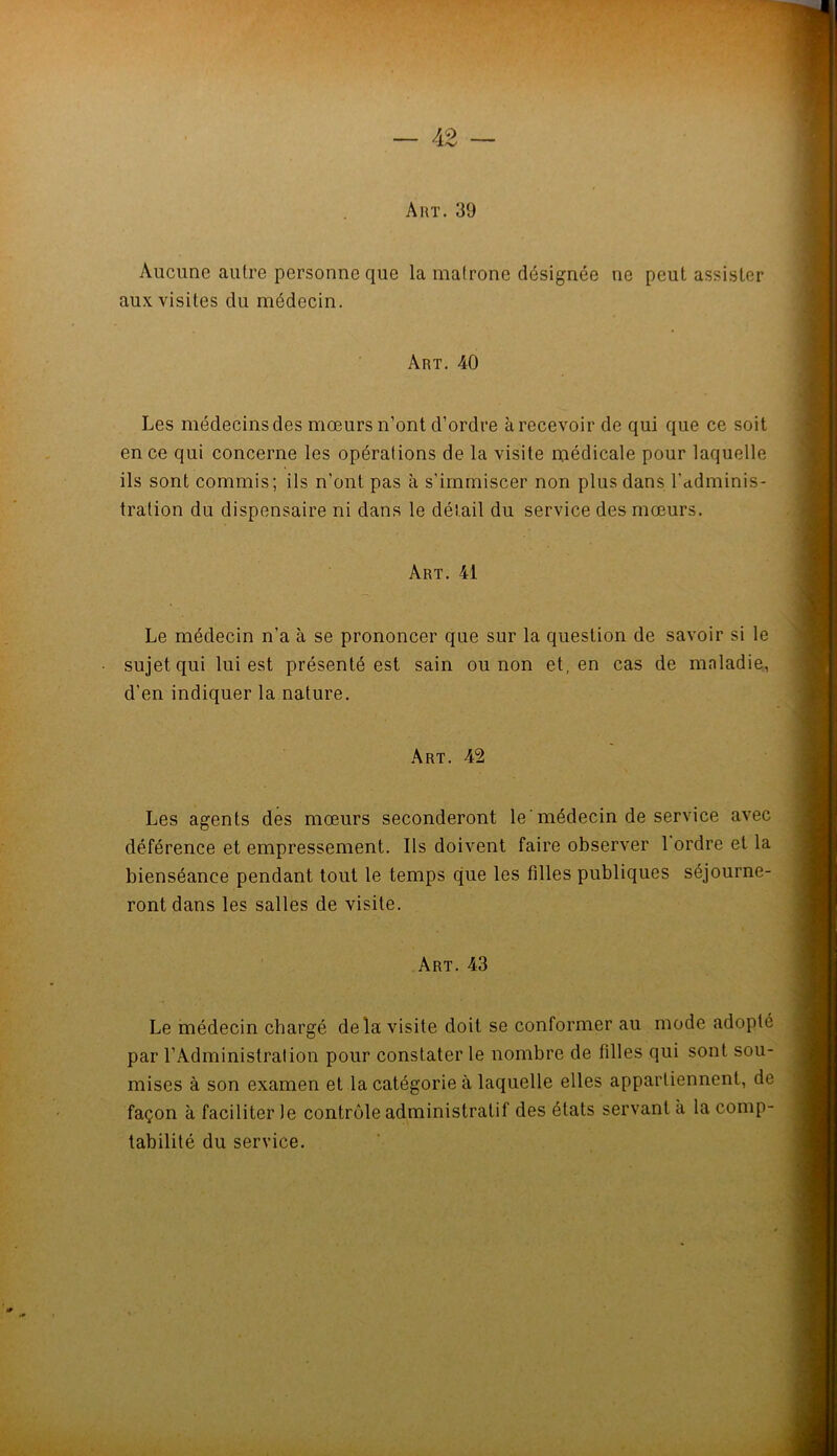 Art. 39 Aucune autre personne que la matrone désignée ne peut assister aux visites du médecin. Art. 40 Les médecins des mœurs n’ont d’ordre à recevoir de qui que ce soit en ce qui concerne les opérations de la visite médicale pour laquelle ils sont commis; ils n’ont pas à s’immiscer non plus dans l’adminis- tration du dispensaire ni dans le détail du service des mœurs. Art. 41 Le médecin n’a à se prononcer que sur la question de savoir si le • sujet qui lui est présenté est sain ou non et, en cas de mnladie, d’en indiquer la nature. Art. 42 Les agents des mœurs seconderont le‘médecin de service avec déférence et empressement. Ils doivent faire observer 1 ordre et la bienséance pendant tout le temps que les filles publiques séjourne- ront dans les salles de visite. Art. 43 Le médecin chargé delà visite doit se conformer au mode adopté par l’Administration pour constater le nombre de filles qui sont sou- mises à son examen et la catégorie à laquelle elles appartiennent, de façon à faciliter le contrôle administratif des états servant à la comp- tabilité du service.