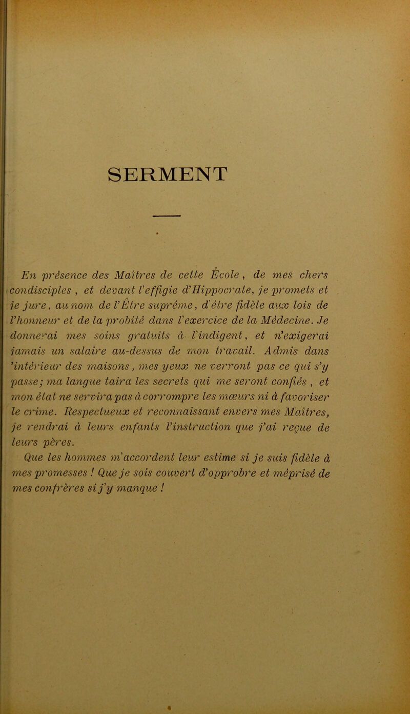 SERMENT f En 'présence des Maîtres de cette Ecole, de mes chers condisciples , et devant l'effigie d’Hippocrate, je promets et A je jure, au nom de l’Etre suprême, d'être fidèle aux lois de l’honneur et de la probité dans Vexercice de la Médecine. Je donnerai mes soins gratuits ci Vindigent, et n’exigerai jamais un salaire au-dessus de mon travail. Admis dans ’intérieur des maisoyis, mes yeux ne ver'Tont pas ce qui s’y passe; ma langue taira les secrets qui me seront confiés , et mon état ne servira pas à corrompre les mœurs ni à favoriser le crime. Respectueux et reconnaissant envers mes Maîtres, je rendrai à leurs enfants l’instruction que j’ai reçue de leurs pères. Que les hommes m'accordent leur estime si je suis fidèle à mes promesses ! Que je sois couvert d’opprobre et méprisé de mes confrères si j'y manque !