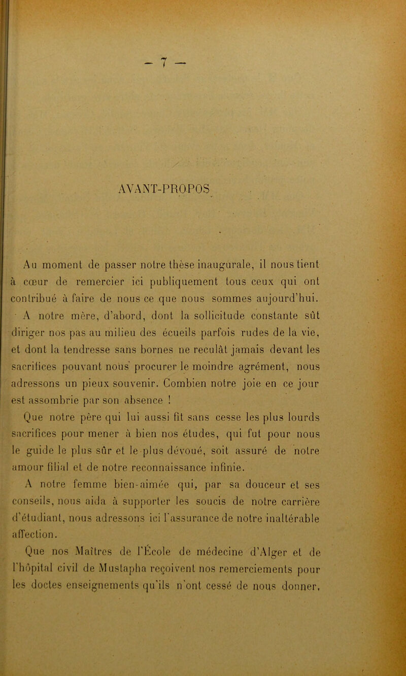 AVANT-PROPOS Au moment de passer notre thèse inaugurale, il nous tient à cœur de remercier ici publiquement tous ceux qui ont contribué à faire de nous ce que nous sommes aujourd’hui. • A notre mère, d’abord, dont la sollicitude constante sût diriger nos pas au milieu des écueils parfois rudes de la vie, et dont la tendresse sans bornes ne reculât jamais devant les sacrifices pouvant nous' procurer le moindre agrément, nous adressons un pieux souvenir. Combien notre joie en ce jour est assombrie par son absence ! Que notre père qui lui aussi fit sans cesse les plus lourds sacrifices pour mener à bien nos études, qui fut pour nous le guide le plus sûr et le plus dévoué, soit assuré de notre amour filial et de notre reconnaissance infinie. A notre femme bien-aimée qui, par sa douceur et ses conseils, nous aida à supporter les soucis de notre carrière d’étudiant, nous adressons ici l'assurance de notre inaltérable affection. Que nos Maîtres de l’Ecole de médecine d’Alger et de l’hôpital civil de Mustapha reçoivent nos remerciements pour les doctes enseignements qu'ils n'ont cessé de nous donner,