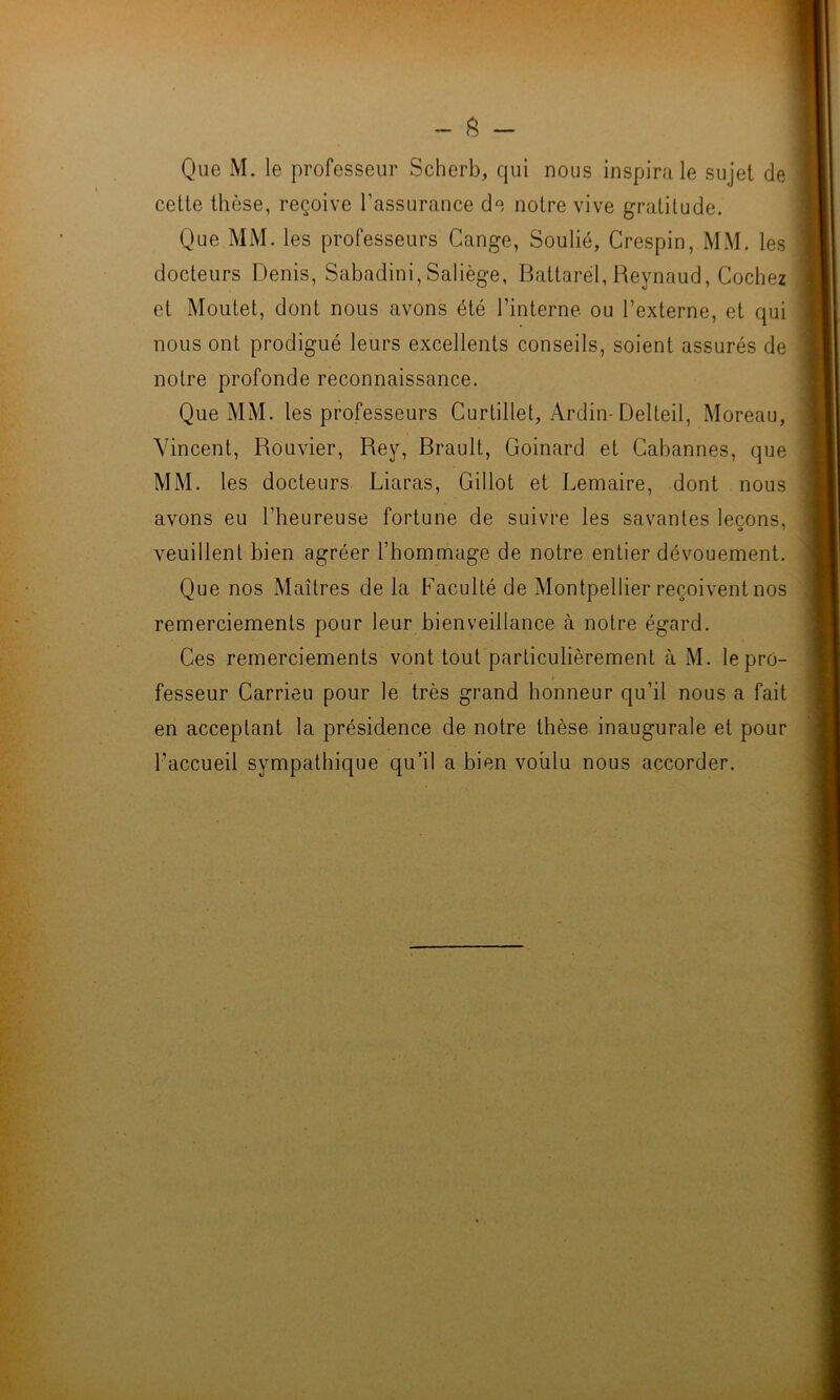 Que M. le professeur Scherb, qui nous inspirale sujet de cette thèse, reçoive l’assurance de notre vive gratitude. Que MM. les professeurs Cange, Soulié, Crespin, MM. les docteurs Denis, Sabadini, Saliège, Battarel, Reynaud, Cochez et Moutet, dont nous avons été l’interne ou l’externe, et qui nous ont prodigué leurs excellents conseils, soient assurés de notre profonde reconnaissance. Que MM. les professeurs Curtillet, Ardin- Delteil, Moreau, Vincent, Rouvier, Rey, Brault, Goinard et Cabannes, que MM. les docteurs Liaras, Gillot et Lemaire, dont nous avons eu l’heureuse fortune de suivre les savantes leçons, veuillent bien agréer l’hommage de notre entier dévouement. Que nos Maîtres de la Faculté de Montpellier reçoivent nos remerciements pour leur bienveillance à notre égard. Ces remerciements vont tout particulièrement à M. le pro- fesseur Carrieu pour le très grand honneur qu’il nous a fait en acceptant la présidence de notre thèse inaugurale et pour l’accueil sympathique qu’il a bien voulu nous accorder.