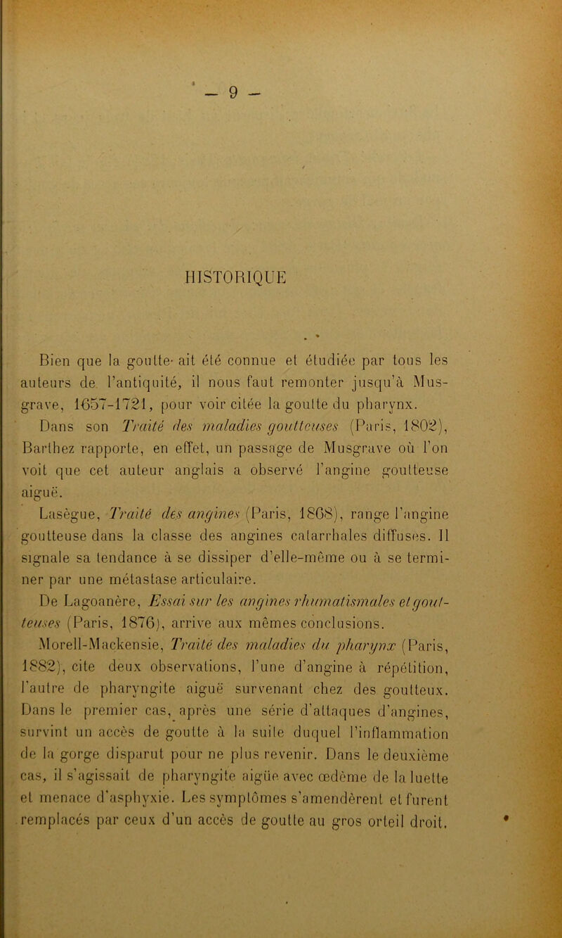 HISTORIQUE Bien que la goutte- ait été connue et étudiée par tous les auteurs de l’antiquité, il nous faut remonter jusqu’à Mus- grave, 1657-1721, pour voir citée la goutte du pharynx. Dans son Traité des maladies goutteuses (Paris, 1802), Barthez rapporte, en effet, un passage de Musgrave où l’on voit que cet auteur anglais a observé l’angine goutteuse aiguë. Lasègue, Traité des angines (Paris, 1868), range l’angine goutteuse dans la classe des angines catarrhales diffuses. Il signale sa tendance à se dissiper d’elle-même ou à se termi- ner par une métastase articulaire. De Lagoanère, Essai sur les angines rhumatismales et gout- teuses (Paris, 1876), arrive aux mêmes conclusions. MorelBMackensie, Traité des maladies du pharynx (Paris, 1882), cite deux observations, l’une d’angine à répétition, l'autre de pharyngite aiguë survenant chez des goutteux. Dans le premier cas, après une série d’attaques d’angines, survint un accès de goutte à la suite duquel l’inflammation de la gorge disparut pour ne plus revenir. Dans le deuxième cas, il s’agissait de pharyngite aigüe avec œdème de la luette et menace d'asphyxie. Les symptômes s’amendèrent et furent remplacés par ceux d’un accès de goutte au gros orteil droit.