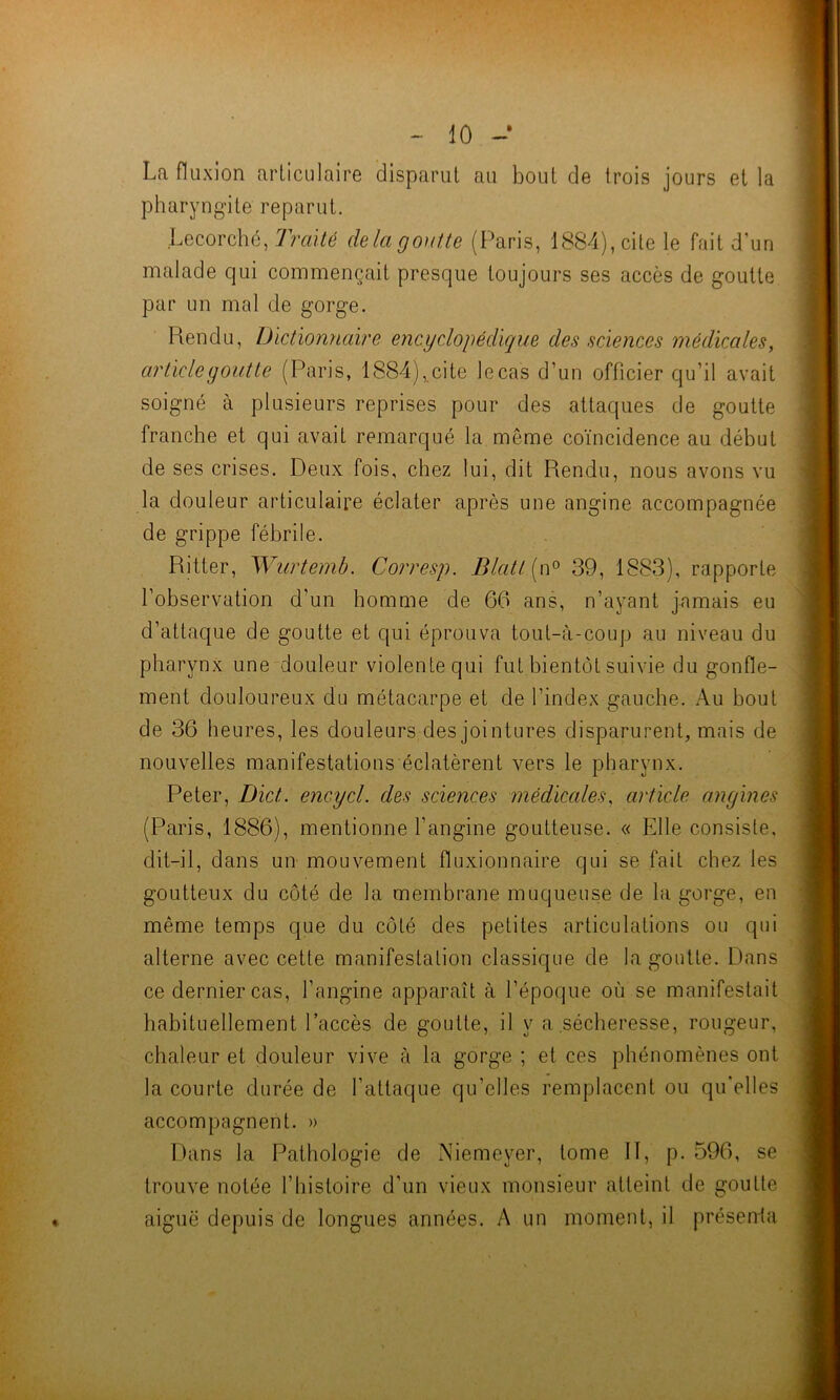 La fluxion articulaire disparut au bout de trois jours et la pharyngite reparut. Lecorché, Traité chia goutte (Paris, 1884), cite le fait d'un malade qui commençait presque toujours ses accès de goutte par un mal de gorge. Rendu, Dictionnaire encyclopédique des sciences médicales, article goutte (Paris, 1884),.cite le cas d’un officier qu’il avait soigné à plusieurs reprises pour des attaques de goutte franche et qui avait remarqué la même coïncidence au début de ses crises. Deux fois, chez lui, dit Rendu, nous avons vu la douleur articulaire éclater après une angine accompagnée de grippe fébrile. Ritter, Wurtemb. Corresp. Blatl (n° 39, 1883), rapporte l’observation d’un homme de 66 ans, n’ayant jamais eu d’attaque de goutte et qui éprouva tout-à-coup au niveau du pharynx une douleur violente qui fut bientôt suivie du gonfle- ment douloureux du métacarpe et de l’index gauche. Au bout de 36 heures, les douleurs des jointures disparurent, mais de nouvelles manifestations éclatèrent vers le pharynx. Peter, Dict. encycl. des sciences médicales, article angines (Paris, 1886), mentionne l’angine goutteuse. « Elle consiste, dit-il, dans un mouvement fluxionnaire qui se fait chez les goutteux du côté de la membrane muqueuse de la gorge, en même temps que du côté des petites articulations ou qui alterne avec cette manifestation classique de la goutte. Dans ce dernier cas, l’angine apparaît à l’époque où se manifestait habituellement l’accès de goutte, il y a sécheresse, rougeur, chaleur et douleur vive à la gorge ; et ces phénomènes ont la courte durée de l’attaque qu’elles remplacent ou qu'elles accompagnent. » Dans la Pathologie de Niemeyer, tome 11, p. 596, se trouve notée l’histoire d’un vieux monsieur atteint de goutte aiguë depuis de longues années. A un moment, il présenta