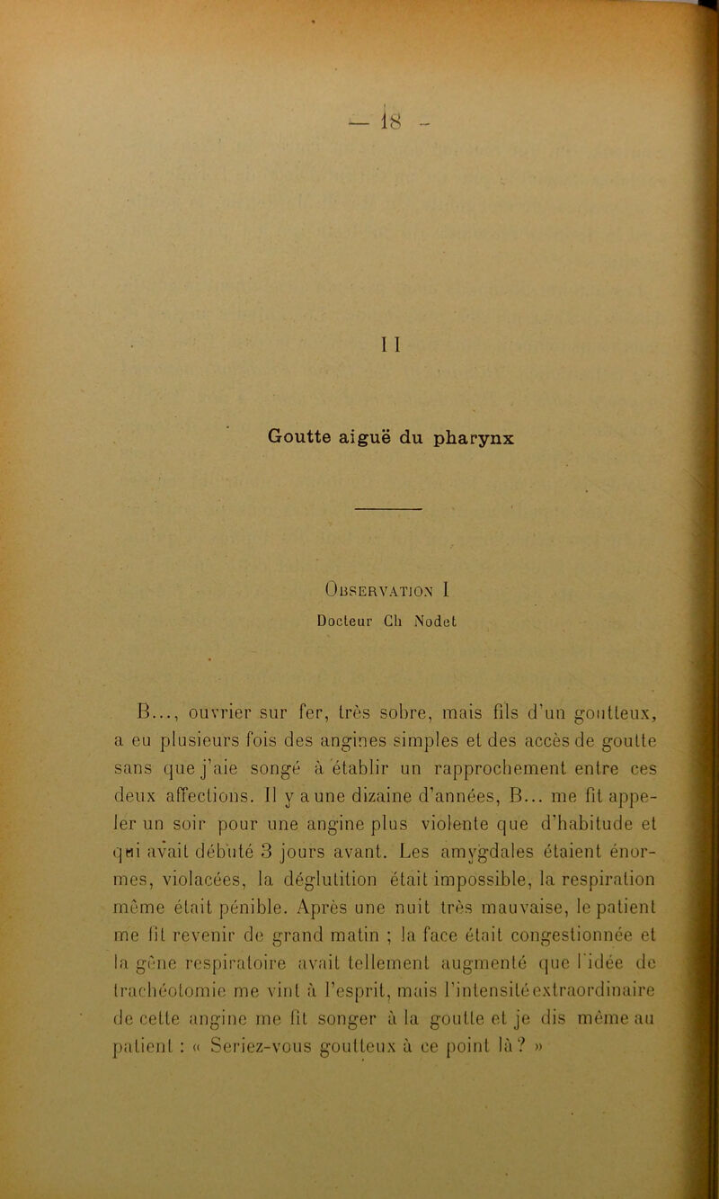 1 i Goutte aiguë du pharynx Observation 1 Docteur Ch Nodet B..., ouvrier sur fer, très sobre, mais fils d’un goutteux, a eu plusieurs fois des angines simples et des accès de goutte sans que j’aie songé à établir un rapprochement entre ces deux affections, il y a une dizaine d’années, B... me fit appe- ler un soir pour une angine plus violente que d’habitude et qui avait débuté 3 jours avant. Les amygdales étaient énor- mes, violacées, la déglutition était impossible, la respiration même était pénible. Après une nuit très mauvaise, le patient me lit revenir de grand matin ; la face était congestionnée et la gène respiratoire avait tellement augmenté que l’idée de trachéotomie me vint à l’esprit, mais l’intensité extraordinaire de cette angine me lit songer à la goutte et je dis même au patient : « Seriez-vous goutteux à ce point là? »