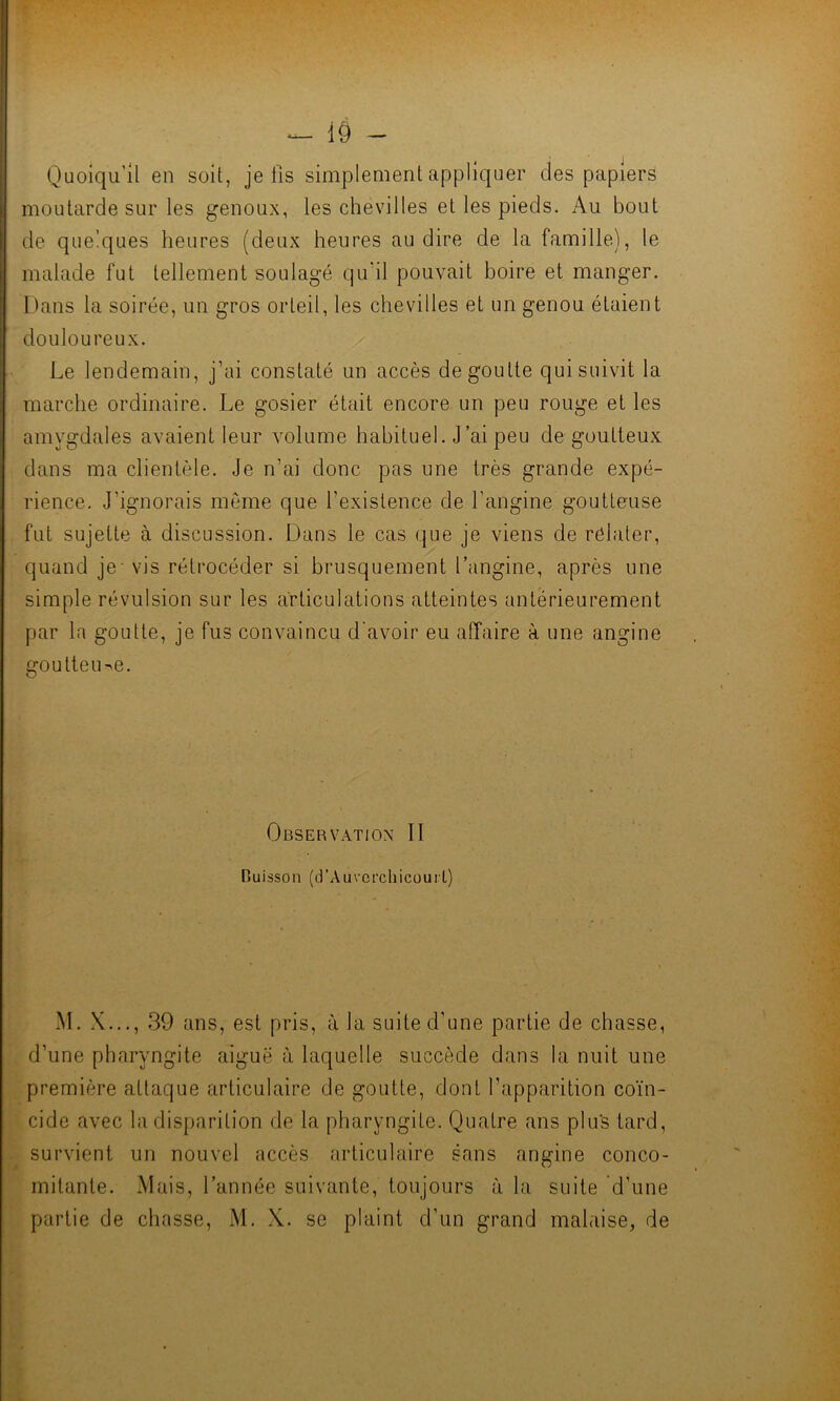 Quoiqu’il en soit, je fis simplement appliquer des papiers moutarde sur les genoux, les chevilles et les pieds. Au bout de quelques heures (deux heures au dire de la famille), le malade fut tellement soulagé qu'il pouvait boire et manger. Dans la soirée, un gros orteil, les chevilles et un genou étaient douloureux. Le lendemain, j’ai constaté un accès dégoutté qui suivit la marche ordinaire. Le gosier était encore un peu rouge et les amygdales avaient leur volume habituel. J’ai peu de goutteux dans ma clientèle. Je n’ai donc pas une très grande expé- rience. J’ignorais môme que l’existence de l’angine goutteuse fut sujette à discussion. Dans le cas que je viens de relater, quand je - vis rétrocéder si brusquement l’angine, après une simple révulsion sur les articulations atteintes antérieurement par la goutte, je fus convaincu d'avoir eu affaire à une angine goutteuse. Observation II Cuisson (d’Auvcrchicourl) M. X..., 39 ans, est pris, à la suite d'une partie de chasse, d’une pharyngite aigue à laquelle succède dans la nuit une première attaque articulaire de goutte, dont l’apparition coïn- cide avec la disparition de la pharyngite. Quatre ans plus tard, survient un nouvel accès articulaire sans angine conco- mitante. Mais, l’année suivante, toujours à la suite d'une partie de chasse, M. X. se plaint d’un grand malaise, de