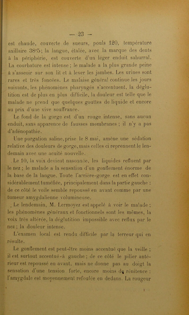est chaude, couverte de sueurs, pouls 120, température axillaire 38°5; la langue, étalée, avec la marque des dents à la périphérie, est couverte d’un léger enduit saburral. La courbature est intense ; le malade a la plus grande peine à s'asseoir sur son lit et à lever les jambes. Les urines sont rares et très foncées. Le malaise général continue les jours suivants, les phénomènes pharyngés s’accentuent, la déglu- tition est de plus en plus difficile, la douleur est telle que le malade ne prend que quelques'gouttes de liquide et encore au prix d’une vive souffrance. Le fond de la gorge est d’un rouge intense, sans aucun enduit, sans apparence de fausses membranes ; il n’y a pas d’adénopathie. Une purgation saline,prise le 8 mai, amène une sédation relative des douleurs de gorge, mais celles ci reprennent le len- demain avec une acuité nouvelle. Le 10, la voix devient nasonnée, les liquides refluent par le nez ; le malade a la sensation d’un gonflement énorme de la base de la langue. Toute l'arrière-gorge est en effet con- sidérablement tuméfiée, principalement dans la partie gauche : de ce côté le voile semble repoussé en avant comme par une tumeur amygdalienne volumineuse. . Le lendemain, M. Lermoyez est appelé à voir le malade ; les phénomènes généraux et fonctionnels sont les mêmes, la voix très altérée, la déglutition impossible avec reflux par le nez ; la douleur intense. L’examen local est rendu difficile par la terreur qui en résulte. Le gonflement est peut-être moins accentué que la veille ; il est surtout accentué -à gauche; de ce côté le pilier anté- rieur est repoussé en avant, mais ne donne pas au doigt la sensation d'une tension forte, encore moins dç rénitence : l’amygdale est moyennement refoulée en dedans. La rougeur