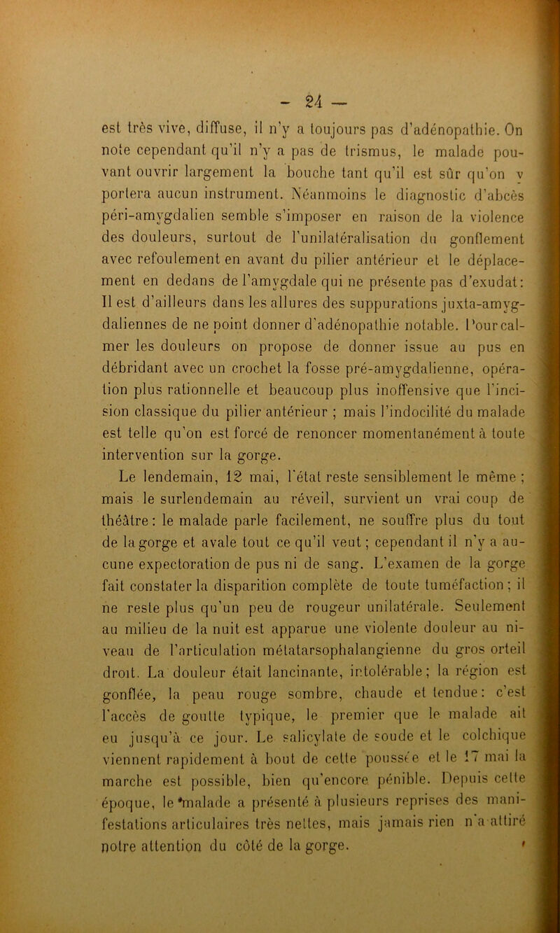 est très vive, diffuse, il n’y a toujours pas d’adénopathie. On note cependant qu’il n’y a pas de trismus, le malade pou- vant ouvrir largement la bouche tant qu’il est sûr qu’on v portera aucun instrument. Néanmoins le diagnostic d’abcès péri-amygdalien semble s’imposer en raison de la violence des douleurs, surtout de l’unilatéralisation du gonflement avec refoulement en avant du pilier antérieur et le déplace- ment en dedans de l’amvgdale qui ne présente pas d’exudat: Il est d’ailleurs dans les allures des suppurations juxta-amyg- daliennes de ne point donner d'adénopathie notable. Pour cal- mer les douleurs on propose de donner issue au pus en débridant avec un crochet la fosse pré-amygdalienne, opéra- tion plus rationnelle et beaucoup plus inoffensive que l'inci- sion classique du pilier antérieur ; mais l’indocilité du malade est telle qu’on est forcé de renoncer momentanément à toute intervention sur la gorge. Le lendemain, 12 mai, l'état reste sensiblement le même ; mais le surlendemain au réveil, survient un vrai coup de théâtre: le malade parle facilement, ne souffre plus du tout de la gorge et avale tout ce qu’il veut ; cependant il n'v a au- cune expectoration de pus ni de sang. L’examen de la gorge fait constater la disparition complète de toute tuméfaction; il ne reste plus qu’un peu de rougeur unilatérale. Seulement au milieu de la nuit est apparue une violente douleur au ni- veau de l’articulation métatarsophalangienne du gros orteil droit. La douleur était lancinante, intolérable; la région est gonflée, la peau rouge sombre, chaude et tendue: c’est l'accès de goutte typique, le premier que le malade ait eu jusqu’à ce jour. Le salicylate de soude et le colchique viennent rapidement à bout de cette poussée et le 17 mai la marche est possible, bien qu'encore pénible. Depuis celte époque, le'malade a présenté à plusieurs reprises des mani- festations articulaires très nettes, mais jamais rien n a attiré notre attention du côté de la gorge. •