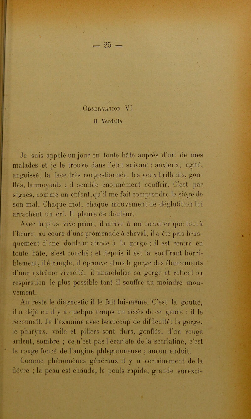 H. Verdalle Je suis appelé un jour en toute hâte auprès d’un de mes malades et je le trouve dans l’état suivant: anxieux, agité, angoissé, la face très congestionnée, les yeux brillants, gon- flés, larmoyants ; il semble énormément souffrir. C'est par signes, comme un enfant, qu’il me fait comprendre le siège de i son mal. Chaque mot, chaque mouvement de déglutition lui arrachent un cri. Il pleure de douleur. Avec la plus vive peine, il arrive à me raconter que tout à l'heure, au cours d’une promenade à cheval, il a été pris brus- quement d’une douleur atroce à la gorge ; il est rentré en toute hâte, s’est couché ; et depuis il est là souffrant horri- blement, il étrangle, il éprouve dans la gorge des élancements d’une extrême vivacité, il immobilise sa gorge et relient sa respiration le plus possible tant il souffre au moindre mou- vement. Au reste le diagnostic il le fait lui-même. C’est la goutte, il a déjà eu il v a quelque temps un accès de ce genre : il le reconnaît. Je l’examine avec beaucoup de difficulté; la gorge, le pharynx, voile et piliers sont durs, gonflés, d’un rouge ardent, sombre ; ce n’est pas l'écarlate delà scarlatine, c’est le rouge foncé de l’angine phlegmoneuse ; aucun enduit. Comme phénomènes généraux il y a certainement de la fièvre ; la peau est chaude, le pouls rapide, grande surexci-