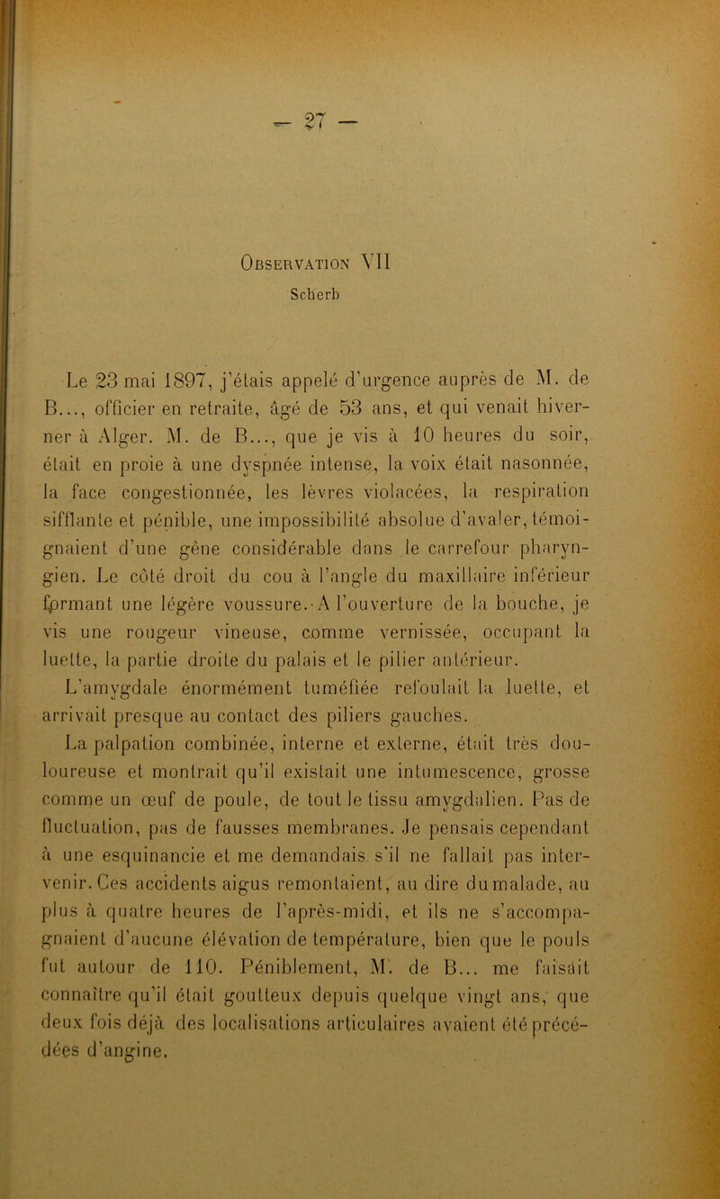 Scherb Le 23 mai 1897, j’étais appelé d’urgence auprès de M. de B..., officier en retraite, âgé de 53 ans, et qui venait hiver- ner à Alger. M. de B..., que je vis à 10 heures du soir, était en proie à une dyspnée intense, la voix était nasonnée, la face congestionnée, les lèvres violacées, la respiration sifflante et pénible, une impossibilité absolue d’avaler, témoi- gnaient d'une gêne considérable dans le carrefour pharyn- gien. Le côté droit du cou à l’angle du maxillaire inférieur fprmant une légère voussure.-A l’ouverture de la bouche, je vis une rougeur vineuse, comme vernissée, occupant la luette, la partie droite du palais et le pilier antérieur. L’amvgdale énormément tuméfiée refoulait la luette, et arrivait presque au contact des piliers gauches. La palpation combinée, interne et externe, était très dou- loureuse et montrait qu’il existait une intumescence, grosse comme un œuf de poule, de tout le tissu amygdalien. Pas de fluctuation, pas de fausses membranes. Je pensais cependant à une esquinancie et me demandais s'il ne fallait pas inter- venir. Ces accidents aigus remontaient, au dire du malade, au plus à quatre heures de l’après-midi, et ils ne s’accompa- gnaient d’aucune élévation de température, bien que le pouls fut autour de 110. Péniblement, M'. de B... me faisait connaître qu’il était goutteux depuis quelque vingt ans, que deux fois déjà des localisations articulaires avaient été précé- dées d’angine.
