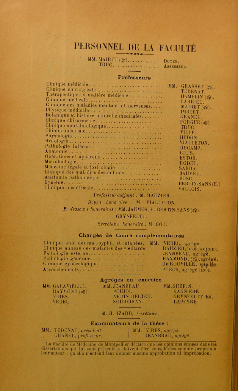 PERSONNEL DE LA FACULTÉ MM. MAIRE! ($£) Doyen. ^UC Assesseur. Professeurs Clinique médicale MM. GRASSET fôfe) Clinique chirurgicale TEDENAT ^ Ihérapeutique eL matière médicale HAMFI IN Clinique médicale CARRIEU. Clinique des maladies mentales et nerveuses MAIRFT Physique médicale IMBERT ^ ' Botanique et histoire naturelle médicales GRANEI Clinique chirurgicale. FORGUE(#). Clinique ophtalmologique TRUC Chimie médicale ” VII LE physiologie !!!:!!;”!!! hedon. Histologie... • VJALLETON. Pathologie interne DUCAMP Anatomie GII JS Opérations et appareils • ESTOR Microbiologie ROUET. Médecine légale et toxicologie SARDA. Clinique des maladies des enfants BAUMEL. Anatomie pathologique BOSC. (jyg'èno RERTIN-SANS (H.) Clinique obstétricale VALLOIS. Professeur-adjoint : M. RAUZ1ER. Doyen honoraire : M. VIALLETON. Professeurs honoraires : MM.JAUMES, E. BERTIN-SANS ($$). GRYNFELTT. Secrétaire honoraire : M. GOT. Chargés de Cours complémentaires Clinique ann. des mal. syphil. et cutanées. MM. VEDEL, agrégé. Clinique annexe des maladits des vieillards RAUZIER, prof, adjoint. Pathologie externe JEANBRAU, agrégé. Pathologie générale RAYMOND, ($$),agrégé. Clinique gynécologique De ROUVILLE, agrégé libre. Accouchements PUECH, agrégé libre. Agrégés en exercice MM. GA LAVIELLE. MM. JEANBRAU. MM.GUERIN. Raymond (^c). poujol. gagniere. VIRES. AHDIN-DELTE1L. GRYNFELTT Ed. VEDEL. SOUBEIR AN. LAPEYRE. M. H. IZARD, secrétaire, Examinateurs de la thèse : MM. TÉDENAT, président. MM. VIRES, agrégé. CHANEL, professeur. JEANBRAU, agrégé. La Faculté de Médecine de Montpellier déclare que les opinions émises dans les dissertations qui lui sont présentées doivent être considérées comme propres à leur auteur ; qu'elle n’entend leur donner aucune approbation ni improbation.