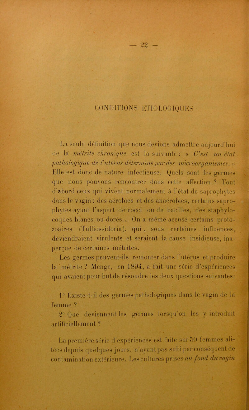 CONDITIONS ETIOLOGIQUES La seule, définition que nous devions admettre aujourd'hui de la métrite chronique est la suivante : « C’est un état pathologique de l'utérus déterminé par des microorganismes. » Elle est donc de nature infectieuse. Quels sont les germes que nous pouvons rencontrer dans cette affection ? Tout d’abord ceux qui vivent normalement à l’état de saprophyte's dans le1 vagin : des aérobies et des anaérobies, certains sapro- phytes ayant l’aspect de cocci ou de bacilles, des staphylo- coques blancs ou dorés... On a même accusé certains proto- zoaires (Tulliossidoria), qui , sous certaines influences, deviendraient virulents et seraient la cause insidieuse, ina- perçue de certaines métrites. Les germes peuvent-ils remonter dans l’utérus et produire la'métrite? Menge, en 1894, a fait une série d’expériences qui avaient pour but de résoudre les deux questions suivantes: 1° Existe-t-il des germes pathologiques dans le vagin de la femme ? 2° Que deviennent les germes lorsqu’on les y introduit artificiellement ? ' ♦ La première série d’expériences est faite sur50 femmes ali- tées depuis quelques jours, n’ayantpas subi par conséquent de contamination extérieure. Les cultures prises au fond du vagin