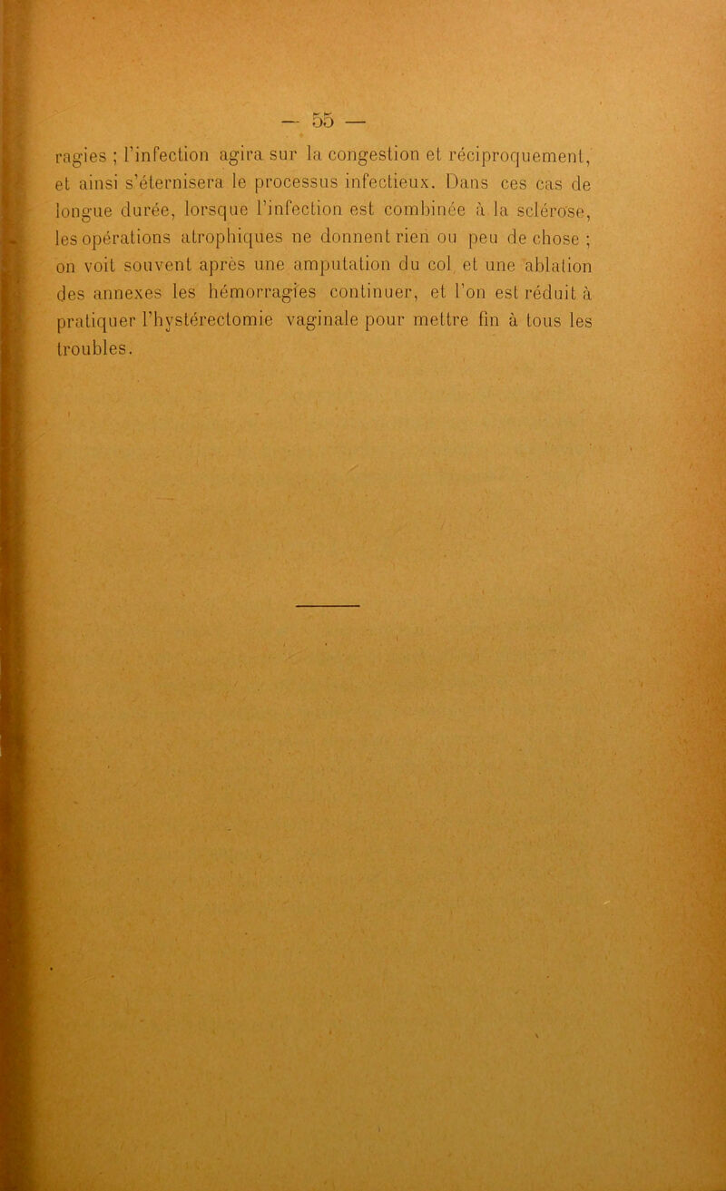 — 00 ragies ; l'infection agira sur la congestion et réciproquement, et ainsi s’éternisera le processus infectieux. Dans ces cas de longue durée, lorsque l’infection est combinée à la sclérose, les opérations atrophiques ne donnent rien ou peu de chose ; on voit souvent après une amputation du col et une ablation des annexes les hémorragies continuer, et l’on est réduit à pratiquer l’hystérectomie vaginale pour mettre fin à tous les troubles. ■ ■ . ■ ■ ■ .. / ‘ y