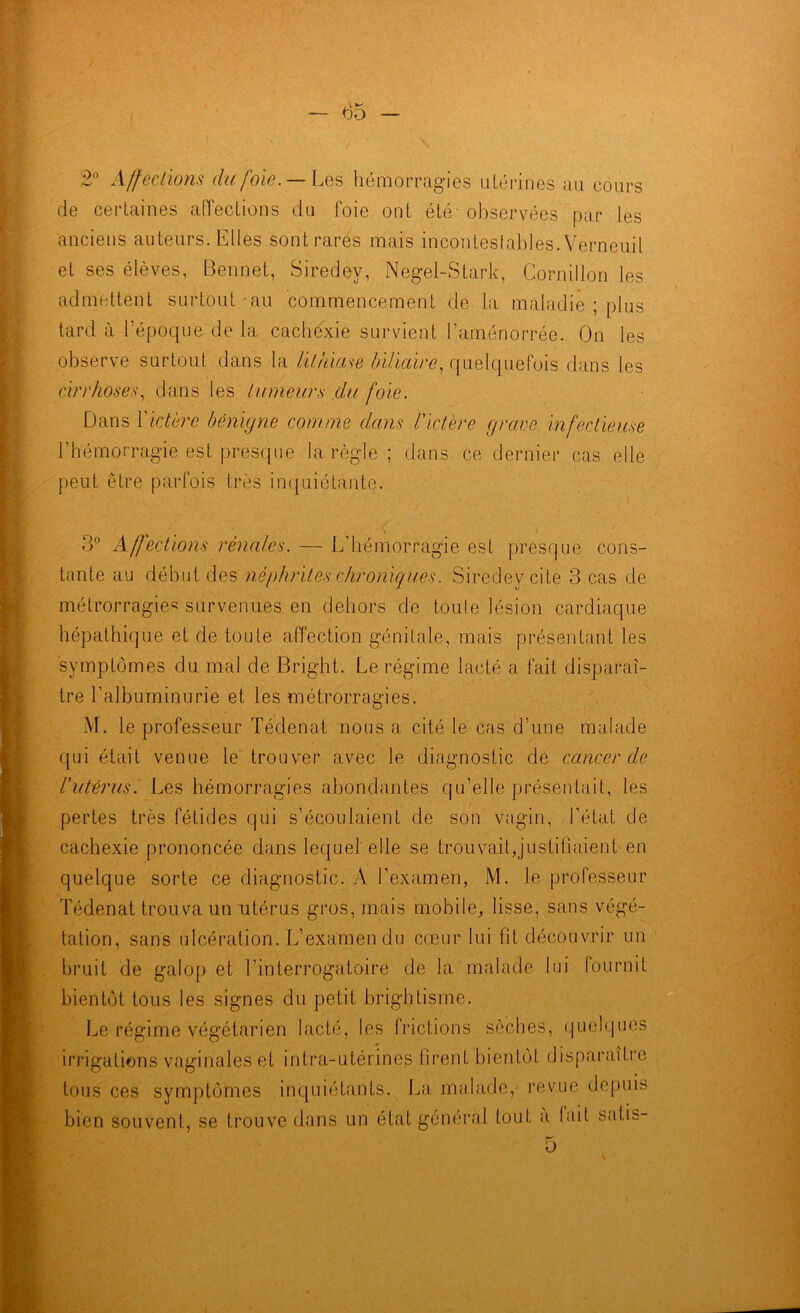 2° Affections du foi-e. — Les hémorragies utérines au cours de certaines affections du loie ont été' observées par les anciens auteurs. Elles sontrarés mais incontestables. Verneuil et ses élèves, Bennet, Siredey, Negel-Stark, Cornillon les admettent surtout au commencement de la maladie ; plus tard à l’époque de la cachexie survient l’aménorrée. On les observe surtout dans la lithiase biliaire, quelquefois dans les cirrhosev, dans les tumeurs du foie. Dans ï ictère bénigne comme dans l’ictère grave infectieuse l’hémorragie est presque la règle ; dans ce dernier cas elle peut être parfois très inquiétante. 3° Affections rénales. — L’hémorragie est presque cons- tante au début des néphrites chroniques. Siredey cite 3 cas de métrorragies survenues en dehors de toute lésion cardiaque hépathique et de toute affection génitale, mais présentant les symptômes du mal de Bright. Le régime lacté a fait disparaî- tre l’albuminurie et les métrorragies. M. le professeur Tédenat nous a cité le cas d’une malade qui était venue le trouver avec le diagnostic de cancer de l’utérus. Les hémorragies abondantes qu’elle présentait, les pertes très fétides qui s’écoulaient de son vagin, l’état de cachexie prononcée dans lequel elle se trouvait,justifiaient en quelque sorte ce diagnostic. A l’examen, M. le professeur Tédenat trouva un utérus gros, mais mobile, lisse, sans végé- tation, sans ulcération. L’examen du cœur lui fit découvrir un bruit de galop et l’interrogatoire de la malade lui fournit bientôt tous les signes du petit brightisme. Le régime végétarien lacté, les frictions sèches, quelques irrigations vaginales et intra-utérines firent bientôt disparaître tous ces symptômes inquiétants. La malade, revue depuis bien souvent, se trouve dans un état général tout a lait satis- 5