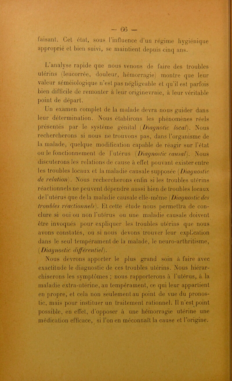 Idisant. Gel étal, sous I influence d’un régime hygiénique approprié et bien suivi, se maintient depuis cinq ans. L analyse rapide que nous venons de faire des troubles utérins (leucorrée, douleur, hémorragie) montre que leur valeur séméiologique n’est pas négligeable et qu’il est parfois bien difficile de remonter à leur originevraie, à leur véritable point de départ. Un examen complet de la malade devra nous guider dans leur détermination. Nous établirons les phénomènes réels présentés par le système génital [Dicignotic local). Nous rechercherons si nous ne trouvons pas, dans l’organisme de la malade, quelque modification capable de réagir sur l’état ou le fonctionnement de l’utérus (Diagnostic causal). Nous discuterons les relations de cause à effet pouvant exister entre les troubles locaux et la maladie causale supposée (Diagnostic de relation). Nous rechercherons enfin si les troubles utérins réactionnels ne peuvent dépendre aussi bien de troubles locaux de l’utérus que de la maladie causale elle-même [Diagnostic des troubles réactionnels). Et cette étude nous permettra de con- clure si oui ou non l'utérus ou une maladie causale doivent être invoqués pour expliquer les troubles utérins que nous avons constatés, ou si nous devons trouver leur explication dans le seul tempérament de la malade, le neuro-arthritisme, (Diagnostic différentiel). Nous devrons apporter le plus grand soin à faire avec exactitude le diagnostic de ces troubles utérins. Nous hiérar- chiserons les symptômes ; nous rapporterons à l'utérus, à la maladie extra-utérine, au tempérament, ce qui leur appartient en propre, et cela non seulement au point de vue du pronos- tic, mais pour instituer un traitement rationnel. Il n’est point possible, en effet, d’opposer à une hémorragie utérine une médication efficace, si l’on en méconnaît la cause et l’origine.