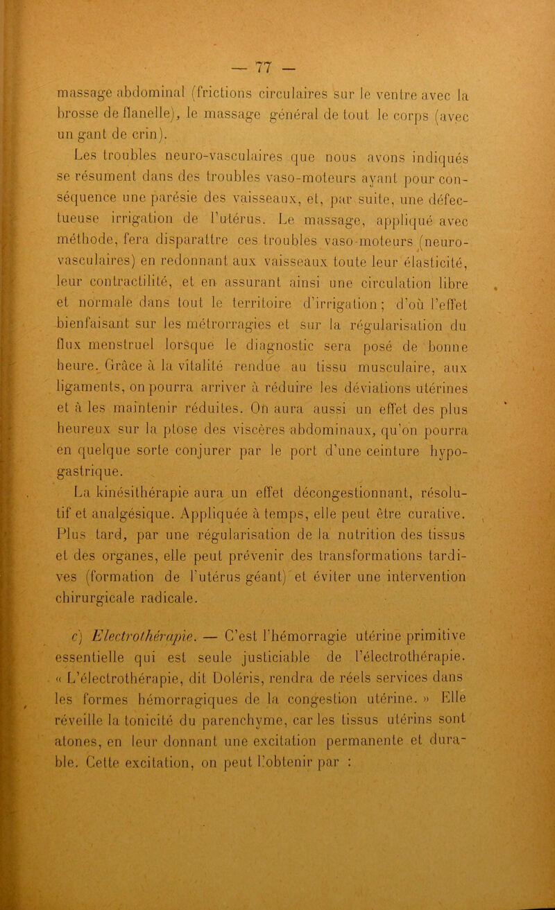 massage abdominal (frictions circulaires sur le ventre avec la brosse de flanelle), le massage général de tout le corps (avec un gant de crin). Les troubles neuro-vasculaires que nous avons indiqués se résument dans des troubles vaso-moteurs ayant pour con- séquence une parésie des vaisseaux, et, par suite, une défec- tueuse irrigation de l’utérus. Le massage, appliqué avec méthode, fera disparattre ces troubles vaso-moteurs (neuro- vasculaires) en redonnant aux vaisseaux toute leur élasticité, leur contractilité, et en assurant ainsi une circulation libre et normale dans tout le territoire d’irrigation; d’où l’effet bienfaisant sur les métrorragies et sur la régularisation du flux menstruel lorsque le diagnostic sera posé de bonne heure. Grâce à la vitalité rendue au tissu musculaire, aux ligaments, on pourra arriver à réduire les déviations utérines et à les maintenir réduites. On aura aussi un effet des plus heureux sur la ptose des viscères abdominaux, qu’on pourra en quelque sorte conjurer par le port d’une ceinture hypo- gastrique. La kinésithérapie aura un effet décongestionnant, résolu- tif et analgésique. Appliquée à temps, elle peut être curative. Plus tard, par une régularisation de la nutrition des tissus et des organes, elle peut prévenir des transformations tardi- ves (formation de l’utérus géant) et éviter une intervention chirurgicale radicale. c) Electrothérapie. — C’est l’hémorragie utérine primitive essentielle qui est seule justiciable de l’électrothérapie. « L’électrothérapie, dit Doléris, rendra de réels services dans les formes hémorragiques de la congestion utérine. » Plie réveille la tonicité du parenchyme, caries tissus utérins sont atones, en leur donnant une excitation permanente et dura- ble. Cette excitation, on peut L’obtenir par :