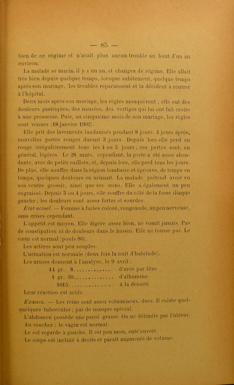 bien de ce régime et n'avait pins aucun trouble au bout d’un an environ. La malade se maria, il y a un an, et changea de régime. Elle allait très bien depuis quelque temps, lorsque subitement, quelque temps après son mariage, 'les troubles reparaissent et la décident à rentrer à l’hôpital. Deux mois après son mariage, les règles manquèrent ; elle eut des douleurs gastriques, des nausées, des vertiges qui lui ont fait croire à une grossesse. Puis, au cinquième mois de son mariage, les règles sont venues (18 janvier 1902). Elle prit des lavements laudanisés pendant 8 jours. 4 jours après, nouvelles pertes rouges durant 3 jours. Depuis lors elle perd en rouge irrégulièrement tous les 4 ou 5 jours ; ces perles sont, en général, légères. Le 28 mars, cependant, la perte a été assez abon- dante, avec de petits caillots, et, depuis lors, elle perd tops les jours. De plus, elle souffre dans la région lombaire et éprouve, de temps en temps, quelques douleurs en urinant. La malade prétend avoir vu son ventre grossir, ainsi que ses seins. Elle a également un peu engraissé. Depuis 3 ou 4 jours, elle souffre du côté de la fosse iliaque gauche ; les douleurs sont assez fortes et sourdes. Etat actuel. — Femme à faciès coloré, rougeaude, un peu nerveuse, sans crises cependant. L’appétit est moyen. Elle digère assez bien, ne vomit jamais. Pas de constipation ni de douleurs dans le bassin. Elle ne tousse pas. Le cœur est normal (pouls 80). Les artères sont peu souples. L’urination est normale (deux fois la nuit d’habitude). Les urines donnent à l’analyse, le 9 avril : 14 gr. 8 d’urée par litre 1 gr. 30 d’albumine 1013 à la densité Leur réaction est acide. Examen. — Les reins sont assez volumineux, durs. Il existe quol- quelques tubercules ; pas de masque spécial. L’abdomen possède une paroi grasse. On ne délimite pas 1 ulétus. Au toucher : le vagin est normal. Le col regarde à gauche. Il est peu mou, enlr ouvert. Le corps est incliné à droite et paraît augmenté de volume.