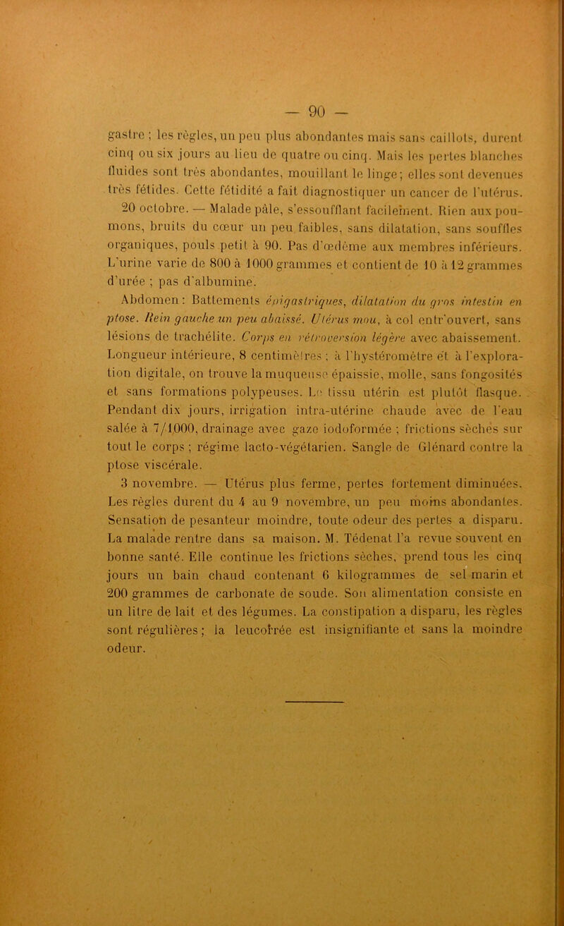 gasl.rc ; les règles, un peu plus abondantes mais sans caillots, durent cinq ou six jours au lieu île quatre ou cinq. Mais les pertes blanches fluides sont très abondantes, mouillant le linge; elles sont devenues très fétides. Cette fétidité a fait diagnostiquer un cancer de l’utérus. -0 octobre. — Malade pâle, s’essoufflant facilement. Rien aux pou- mons, bruits du cœur un peu faibles, sans dilatation, sans souffles organiques, pouls petit à 90. Pas d’œdème aux membres inférieurs. L urine varie de 800 à 1000 grammes et contient de 10 à 12 grammes d’urée ; pas d'albumine. Abdomen: Battements épigaslriqu.es, dilatation du gros intestin en ptose. Ilein gauche un peu abaissé. Utérus mou, à col entr’ouvert, sans lésions de trachélite. Corps en rétroversion légère avec abaissement. Longueur intérieure, 8 centimèires ; à l’hystéromètre et à l’explora- tion digitale, on trouve la muqueuse épaissie, molle, sans fongosités et sans formations polypeuses. Le tissu utérin est plutôt flasque. Pendant dix jours, irrigation intra-utérine chaude avec de l'eau salée à 7/1000, drainage avec gaze iodoformée ; frictions sèches sur tout le corps ; régime lacto-végétarien. Sangle de Glénard contre la ptose viscérale. 3 novembre. — Utérus plus ferme, pertes fortement diminuées. Les règles durent du 4 au 9 novembre, un peu moins abondantes. Sensation de pesanteur moindre, toute odeur des pertes a disparu. La malade rentre dans sa maison. M. Tédenat l’a revue souvent en bonne santé. Elle continue les frictions sèches, prend tous les cinq jours un bain chaud contenant 6 kilogrammes de sel marin et 200 grammes de carbonate de soude. Son alimentation consiste en un litre de lait et des légumes. La constipation a disparu, les règles sont régulières ; la leucobrée est insignifiante et sans la moindre odeur. ' ' N.