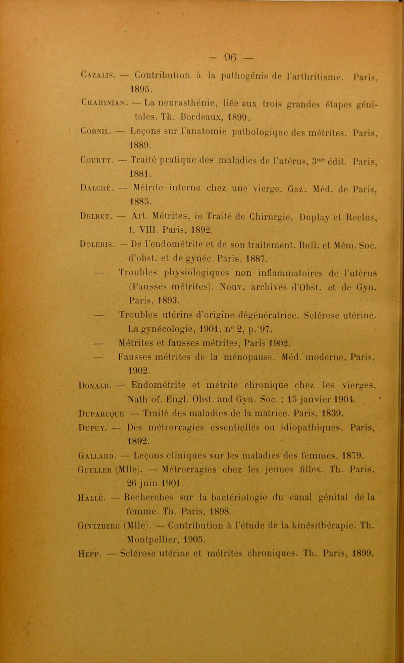 Cazalis. — Contribution à la pathogénie de l’arthritisme. Paris. 1895. CiiAïiiNiAN. — La neurasthénie, liée aux trois grandes étapes géni- tales. Th. Bordeaux, 1899. Cohnil. — Leçons sur l’anatomie pathologique des métrites. Paris, 1889. Courty. — Trailé pratique des maladies de l’utérus, 3mc édit. Paris, 1881. Dalcelé. — Métrite interne chez une vierge. Gaz. Méd. de Paris, 1885. Delbet. — Art. Métrites, in Traité de Chirurgie, Duplay et Reclus, t. VIII. Paris, 1892, Doléris. — De l'endométrite et de son traitement. Bull, et Mém. Soc. d’obst. et de gynéc. Paris, 1887. — Troubles physiologiques non inflammatoires de l’utérus (Fausses métrites). Nouv. archives d’Obst. et de Gyn. Paris, 1893. — Troubles utérins d’origine dégénératrice. Sclérose utérine. La gynécologie, 1901, n° 2, p. 97. — Métrites et fausses métrites, Paris 1902. Fausses métrites de la ménopause. Méd. moderne, Paris, 1902. Donald. — Endométrite et métrite chronique chez les vierges. Nath of. Engl. Obst. and Gyn. Soc. ; 15 janvier 1904. Duparcque — Trailé des maladies de la matrice. Paris, 1839. Dupuy. — Des métrorragies essentielles ou idiopathiques. Paris, 1892. Gallard. — Leçons cliniques sur les maladies des femmes, 1879. Gueller (Mlle)-. — Métrorragies chez les jeunes filles. Th. Paris, 26 juin 1901. Hallé. — Recherches sur la bactériologie du canal génital de la femme. Th. Paris, 1898. Gintzberg (Mlle). — Contribution à l’étude de la kinésithérapie. Th. Montpellier, 1905. — Sclérose utérine et métrites chroniques. Th. Paris, 1899. Hepp.