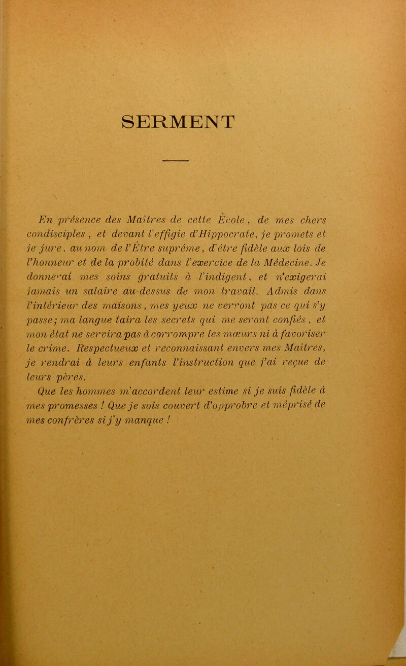 SERMENT » En pfèsence des Maîtres de cette Ecole , de mes chers condisciples , et devant l'effigie d’Hippocrate, je promets et A je jure, au nom de l’Etre suprême, d'être fidèle aux lois de Vhonneur et de la probité dans l'exercice de la Médecine. Je donnerai mes soins gratuits à l'indigent. et n’exigerai jamais un salaire au-dessus de mon travail. Admis dans l’intérieur des maisons, mes yeux ne verront pas ce qui s’y passe; ma langue taira les secrets qui me seront confiés , et mon état ne servira pas ci corrompre les mœurs ni à favoriser le crime. Respectueux et reconnaissant envers mes Maîtres, je rendrai à leurs enfants l’instruction que j’ai reçue de leurs pères. Que les hommes m accordent leur estime si je suis fidèle à mes promesses ! Que je sois couvert d'opprobre et méprisé de mes confrères si j'y manque !