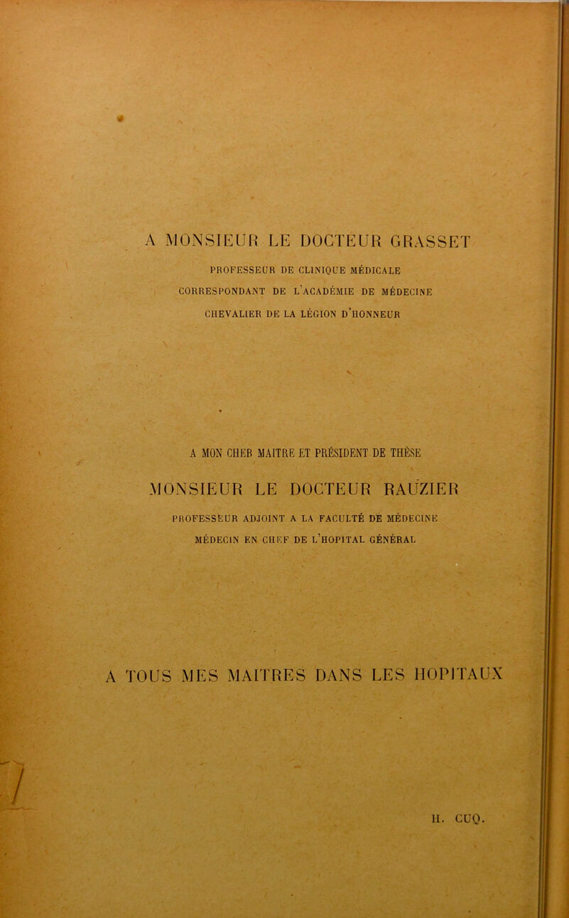 4 A MONSIEUR LE DOCTEUR GRASSET PROFESSEUR DE CLINIQUE MÉDICALE CORRESPONDANT DE l’aCADÉMIE DE MÉDECINE CHEVALIER DE LA LÉGION d’hONNEUR A MON CHER MAITRE ET PRÉSIDENT DE THÈSE MONSIEUR LE DOCTEUR RAÜZIER PROFESSEUR ADJOINT A LA FACULTÉ DE MÉDECINE MÉDECIN EN CHEF DE l’HOPITAL GÉNÉRAL A TOUS MES MAITRES DANS LES HOPITAUX U. cuo.