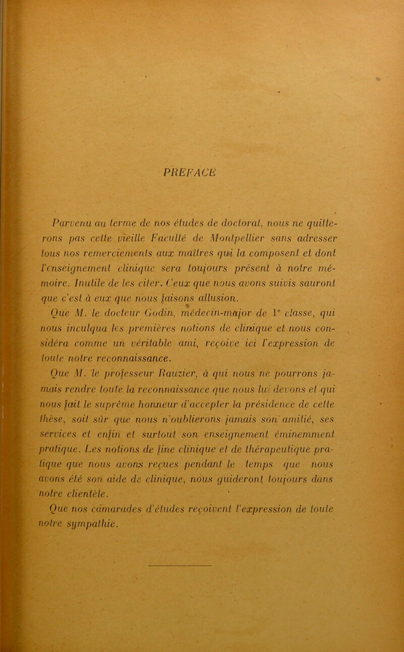 PREFACE Parvenu au ternie de nos études de doctorat^ nous ne quitte- rons pas cette vieille Faculté de Montpellier sans adresser tous nos remerciements aux maîtres qui la composent et dont renseignement clinique sera toujours présent à notre mé- moire. Inutile de les citer. Ceux que nous avons suivis sauront que cest à eux que nous jaisons allusion. Que M. le docteur Godin, médecin-major de 1® classe^ qui nous inculqua les premières notions de clinique et nous con- sidéra comme un véritable ami^ reçoive ici l'expression de toute notre reconnaissance. Que .M. 'le projesseur Rauzier, à qui nous ne pourrons ja- mais rendre toute la reconnaissance que nous lui' devons et qui nous jait le suprême honneur d'accepter la présidence de celte thèse, soit sûr que nous n'oublierons jamais son amitié, ses services et enjin et surtout son enseignement éminemment pratique. Les notions de fine clinique et de thérapeutique pra- tique que nous avon^ reçues pendant le temps que nous avons été son aide de clinique, nous guideront toujours dans notre clientèle. Que nos cdmarades d'études reçoivent l'expression de toute notre sympathie.