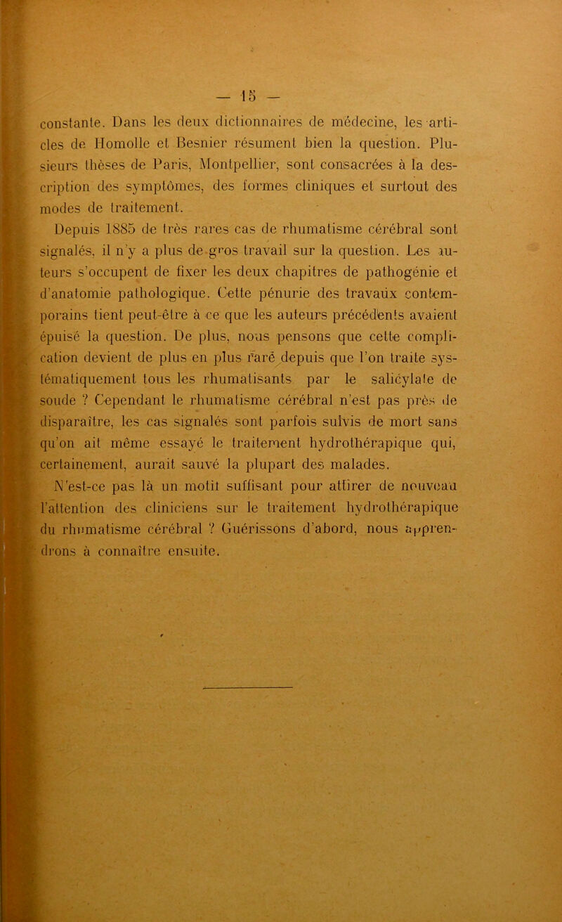 constante. Dans les deux dictionnaires de médecine, les arti- cles de Homolle et Besnier résument bien la question. Plu- sieurs thèses de l^aris, Montpellier, sont consacrées à la des- cription des symptômes, des formes cliniques et surtout des modes de traitement. Depuis 1885 de très rares cas de rhumatisme cérébral sont signalés, il n’y a plus de-gi^os travail sur la question. Les au- teurs s’occupent de fixer les deux chapitres de pathogénie et d’anatomie pathologique. Cette pénurie des travaüx contem- porains tient peut-être à ce que les auteurs précédénts avaient épuisé la question. De plus, nous pensons que cette compli- cation devient de plus en plus r’arè^depuis que l’on traite sys- tématiquement tous les rhumatisants par le salicylate de soude ? Cependant le rhumatisme cérébral n’est pas prè.> de disparaître, les cas signalés sont parfois suivis de mort sans qu’on ait même essayé le traitement hydrothérapique qui, certainement, aurait sauvé la plupart des malades. N'est-ce pas là un motit suffisant pour attirer de nouveau l’attention des cliniciens sur le traitement hydrothérapique (lu rhumatisme cérébral ? Guérissons d’abord, nous Sj^pren- (li'ons à connaître ensuite.