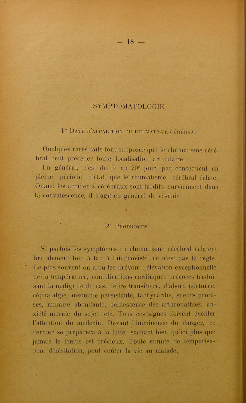 SYMPTOMATOLOGIE 1° Date d’apparition du rhumatisme,cérérral Quelques rares faits, font supposer que le rhumatisme céré- hral peut précéder toute localisation articulaire. En général, c’est du 5® au 20° jour, par conséquent en pleine période d’état, que le rhumatisme cérébral éclate. Quand les accidents cérébraux sont tardifs, surviennent dans la convalescence, il s’agit en général de vésanie. # 2° Prodromes Si parfois les symptômes du rhumatisme cérébral éclatent brutalement tout à fait à l’improviste, ce n’est pas la règle. Le plus souvent on a pù les prévoir : élévation exceptionnelle deda température, complications cardiaques précoces tradui- sant la malignité du cas, délire transitoire, d’abord nocturne, céphalalgie, insomnie persistante, tachycardie, sueurs profu- ses, miliaire abondante, délitescence des arthropathie.s, an- xiété morale du sujet, etc. Tous ces'signes doivent éveiller l’attention du médecin. Devant l’imminence du danger, ce dernier se préparera à la lutte, sachant bien qu’ici plus que jamais le temps est précieux. Toute minute de temporisa- tion, d’hésitation, peut coûter la vie au malade.