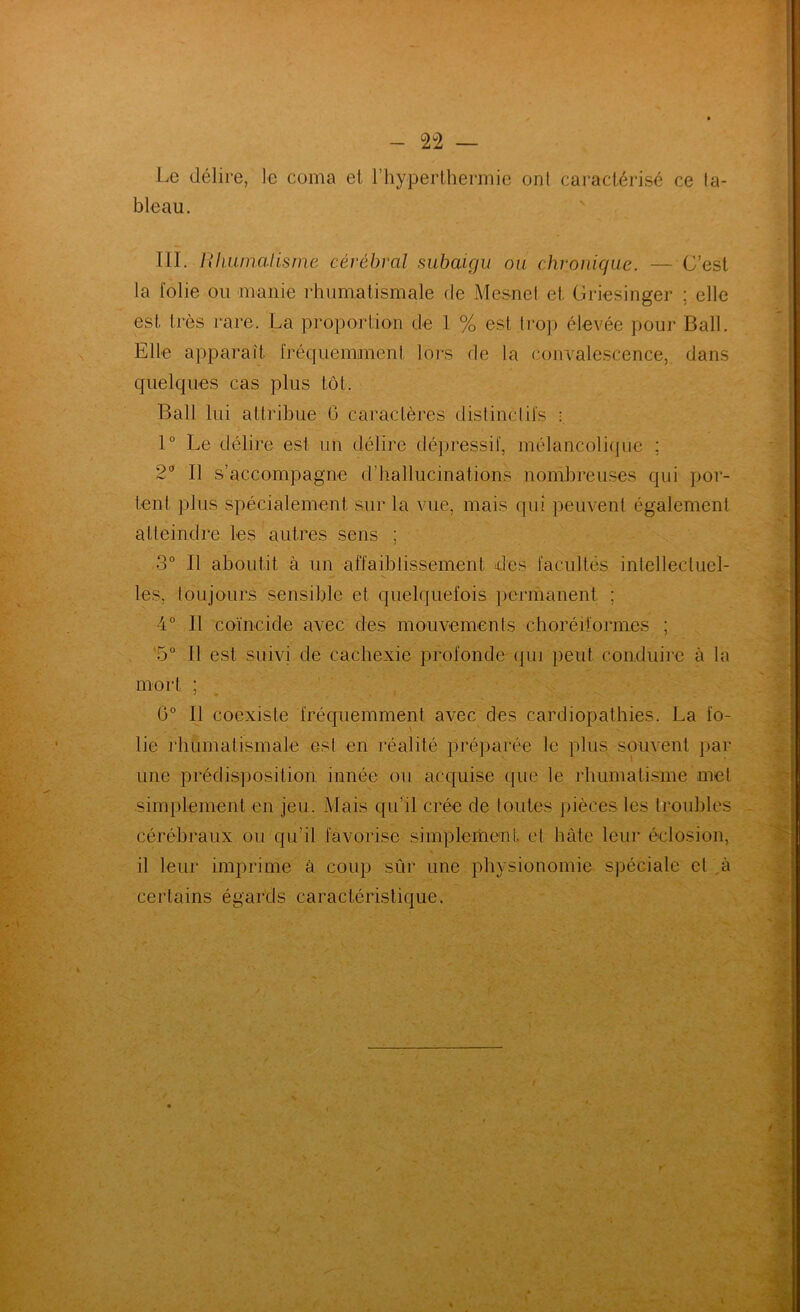 Le délire, le coma et l’hyperlhermie ont caractérisé ce ta- bleau. lïl. Rliiimalisme cérébral suhaigu ou chronique. — C’est la folie ou manie rhumatismale de Mesnel et Griesinger ; elle est très rare. La proportion de 1 % est trop élevée pour Bail. Elle apparaît frécfuemanent lors de la convalescence, dans quelques cas plus tôt. Bail lui attribue G caractères distinctifs : 1° Le délire est un délire dépressif, mélancolicpie ; 2'’ Il s’accompagne d’hallucinations nombreuses qui por- tent plus spécialement sur la vue, mais (jui peuvent également atteindre les autres sens ; 3° Il aboutit à un affaiblissement des facultés intellectuel- V les, toujours sensible et quelquefois })ermanent ; 4° Il coïncide avec des mouvements choréiformes ; '5” Il est suivi de cachexie profonde (]ui peut conduire à la mort ; G° Il coexiste fréquemment avec des cardiopathies. La fo- lie idiumatismale est en réalité pré])arée le plus souvent par une prédisposition innée ou acquise que le rhumatisme met simplement en jeu. Mais qu’il crée de toutes pièces les troubles cérébraux ou qu’il favorise simplemeuL et hâte leur éclosion, il leur imprime à coup sûr une physionomie spéciale et ,à certains égards caractéristique.