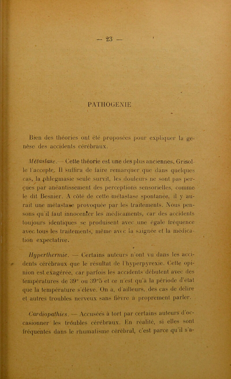 PAÏHOGENIE Bren des théories ont été proposées pour expliquer la ge- nèse des accidents cérébraux. Métastase.— Cette théorie est une des plus anciennes-. Grisol- le l'accepte^ Il suffira de faire remarquer que d'ans quelques cas, la phlegmasie seule .survit, les .douleurs ne sont i)as per- çues par anéantissément des perceptions sensorielles, comme le dit Besnier. A côté de cette métastase spontanée, il y au- r avec tous les traitements, même avec la saignée et la médica- tion expectative. [. ♦ r - V' ; Hyperthermie. — Certains auteurs n’ont vu dans les acci.- dents cérébraux que le résultat de l’hyperpyrexie. Cette opi- ’ nion est exagérée, car parfois les accidents débutent avec des températures de 39° ou 39°5 et ce n’est qu’à la période d’état que la température s’élève. On a, d’ailleurs, des cas de délire et autres troubles nerveux sans fièvre à proprement parler. Cardiopathies. — Accusées à tort par certains auteurs d oc- casionner les trôubles céi'ébraux. En réalité, si elles sont