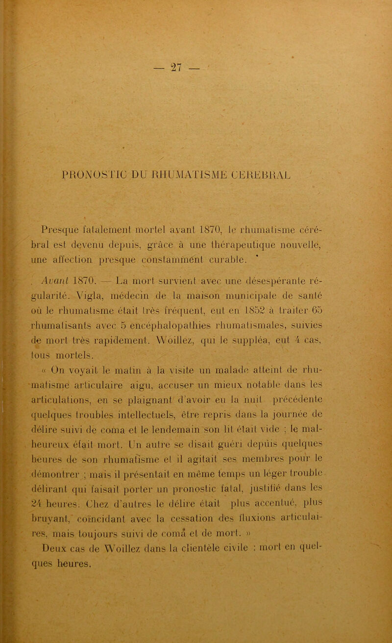 PRONOSTIC DU RHUMATISME CEREBRAL Presque falalement mortel ayant 1870, le rhumatisme céré- bral est devenu depuis, grâce à une thérapeutique nouvelle, une aiïection presque constamment curable. . Avant 1870. — La mort survient avec une désespérante ré- gularité. Vigla, médecin de la maison municipale de santé où le rhumatisme était très fréquent, eut en 1852 à traiter 65 rhumatisants avec 5 encéphalopathies rhumatismales, suivies de mort très rapidement. Woillez, qui le suppléa, eut 4 cas, tous mortels. « On voyait le matin à la visite un malade atteint de rhu- ’inatisme articulaire aigu, accuser un mieux notable dans les articulations, en se plaignant d’avoir eu la nuit précédente quelques troubles intellectuels, être repris dans la journée de délire suivi de coma et le lendemain son lit était vide ; le mal- heureux était mort. Un autre se disait guéri depûis quelques heures de son rhumatisme et il agitait ses membres pour le •démontrer ; mais il présentait en même temps un léger trouble délirant qui faisait porter un pronostic fatal, jiistihé dans les 24 heures. Chez d’autres le délire était plus accentué, plus bruyant, coïncidant avec la cessation des fluxions ai’ticulai- res, mais toujours suivi de coma et de mort. » Deux cas de Woillez dans la clientèle civile : mort en quel- ques heures.