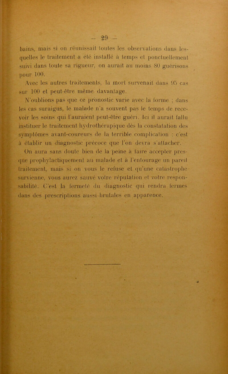 bains, mais si ou rémüssail loiites Les observations dans les- quelles le traitement a été installé à temps et ponctuellement suivi dans toute sa rigueur, on aurait au moins 8ü guérisons pour 100. Avec les autres traitemonts, la mort survenait dans 95 cas sur 100 et peut-être même, davantage. N’oublions pas que ce pronostic varie avec la forme ; dans les cas suraigus, le malade n’a souvent pas le temps de rece- voir les soins qui l’auraient peut-être guéri. Ici il aurait fallu instituer le traitement hj^drothérapique dès la constatation des symptômes avant-coureurs de la terrible complication : c’est à établir un diagnostic précoce que l’on devra s’attacher. ün aura sans doute bien de la peine à faire accepter pres- que prophylacti({uement au malade et à l’entourag-e un pared traitement, mais si on vous le refuse et qu’une catastrophe* % survienne, vous aurez sauvé votre réputation et votre respon- sabilité. C’est la fermelé du diagnostic qui rendra fermes dans des prescriptions aussi brutales en apparence.