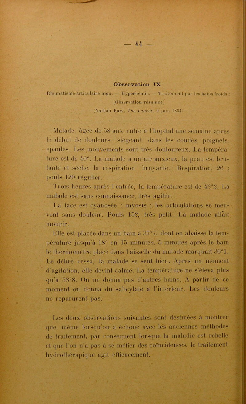 Observation IX Rhumatisme articulaire aigu. — Hyperhémie. — Trailcraeiil par les bains froids : (Observation l’ésumée) (Nathan Raw, Tke Lancet, 9 juin 18t)'i Malade, àg’ée de 58 ans, enire à l'hôpital une semaine après le début de douleurs siégeant dans les coudés, poignets, épaules. Les pnoiwements sont très douloureux. La tempéra- ture est de 40°. La malade a un air anxieux, la peau est brû- lante et sèche, la respiration bruyante. Respiratiou, 26 ; pouls 120 régulier. Trois heures après rentrée, la température est de 42°2. La malade est sans connaissance, très agitée. La face est cyanosée ; myosis ; les articulations se meu- vent sans douleur. Pouls 152, très petit. La malade allait mourir. Elle est placée dans un bain à 37°7, dont on abaisse la lem- pérature jusqu’à 18° en 15 minutes. 5 minutes après le bain O le thermomètre placé dans l’aisselle du malade marquait 36°1. Le délire cessa, la malade se sent bien. Après un moment d’agitation, elle devint calmé. La température ne s’éleva plus qu’à 38°8. On ne donna pas d’autres bains. A partir de ce moment ou donna du salicylate à l’intérieur. Les douleurs ne reparurent pas. Les deux observations suivantes sont destinées à montrer (pie, même lorsqu’on a échoué avec les anciennes méthodes < de traitement, par conséquent lorscpie la maladie est rebelle et que l’on u’a pas à se métier des coïncidences, le traitement bydrothéi'apicjue agit eflicacemenl.