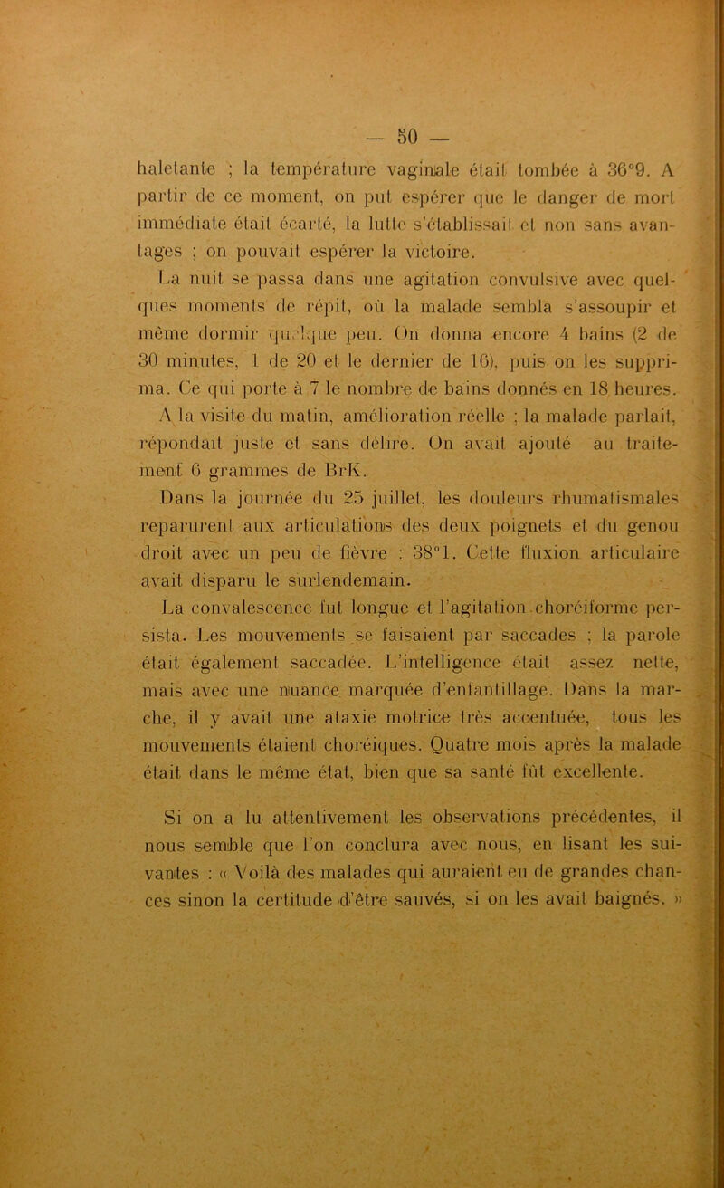 haletante ; la température vaginjale élail tombée à 36°9. A partir de ce moment, on put espérer (jiie le danger de moi‘1 immédiate était écarté, la Intto s’établissait et non sans avan- tages ; on pouvait espérer la victoire. La nuit se passa dans une agitation convulsive avec quel- ques momenls de répit, où la malade sembla s’assoupir et même dormir quelque peu. On donna encore 4 bains (2 de 30 minutes, 1 de 20 et le dernier de 10), puis on les suppri- ma. Ce qui porte à 7 le nombre de bains donnés en 18 heures. y\ la visite du matin, amélioration réelle ; la malade parlait, répondait juste et sans délire. On avait ajouté au traite- ment 6 grammes de BrK. Dans la journée du 25 juillet, les douleurs rhumatismales reparurent aux articulations des deux poignets et du genou droit avec un peu de fièvre : 38°1. Cette fluxion articulaire avait disparu le surlendemain. La convalescence fut longue et l’agitation-choréiforme per- sista. Les miouvements se faisaient par saccades ; la parole était également saccadée. L’intelligence était assez nette, mais avec une muance marquée d’enfantillage. Dans la mar- che, il y avait une ataxie motrice très accentuée, tous les mouvements étaient choréiques. Quatre mois après la malade était dans le même état, bien que sa santé fût excellente. Si on a In attentivement les observations précédentes, il nous semble que l’on conclura avec nous, en lisant les sui- vantes : « Voilà des malades qui auraient eu de grandes chan- ces sinon la certitude d’être sauvés, si on les avait baignés. »