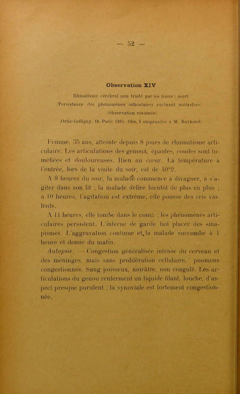 Observation XIV Hhmatisnie cérébral non traité parles bains; niort (Persistance des phénomènes articulaires excluant métastase; (Observation résumée) (Ortiz-Goffigny, th. Paris 1881. Obs. I empruntée à M, Haynaïul Femme, 35 ans, atteinte depuis 8 jours de rlntmatisme arti- culaire. Les articulations des genoux, épaules, coudes sont tu- méfiées et douloureuses. Rien au cœur. La température à l’entrée, lors de la visite du soir, est de 4Ü°2. A 8 heures du soir, la malade commence à divaguer, à s’a- giter dans son lit ; la malade délire bientôt de plus en plus ; à 10 heures, l’agitation est extrême, elle pousse des cris vio- lents. yV 11 heures, elle tombe dans le coma ; les phénomènes arti- culaires persistent. L’interne de garde lait placer des sina- pismes. L’aggravation continue et,la malade succombe à 1 heure et demie du matin. Autopsie. — Congestion généralisée intense du cerveau et des méninges, mais sans prolifération cellulaire, poumons congestionnés. Sang poisseux, noirâtre, non coagulé. Les ar- ticulations du genou renferment un liquide fdant, louche, d’as- pect presque purulent ; la synoviale est fortement -congestion- née.