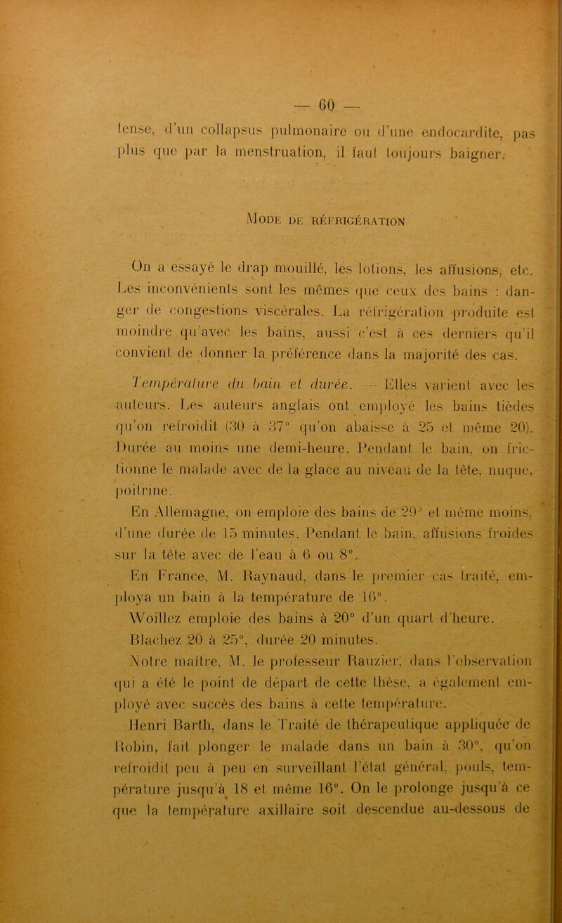 pas Icnse, (l’un collapsus pulmonaire ou (l’une (^nflocarditc, |)lus que par la menstrualion, il j'aul loujours baigner. Mode de réfrigération ün a essayé le drap imjoiüllé, les lotions, les affusions, etc. Les inconvénienis sont les mêmes que ceux des bains : dan- ger de congestions viscérales. La réfrigération produite est moindre qu’avec les bains, aussi c’est à ces derniers (ju’il convient de donner la préférence dans la majorité des cas. 1 enipéraluve du bain et durée. ~ Elles varient avec les auteurs. Les auteurs anglais ont enq)loyé les bains tièdes qu’on refroidit (30 à 37° qu’on abaisse à 25 el même 20). Durée au moins une demi-heure. Pendant le bain, on fric- tionne le malade avec de la glace au niveau de la tête, nuque, poitrine. En Allemagne, on emploie des bains de 29° et même moins, d’une durée de 15 minutes. Pendant le bain, affusions fimides sur la tête avec de l’eau à 6 ou 8°. En France, M. Raynaud, dans le premier cas traité, em- })loya un bain à la température de 16°. Woillez emploie des bains à 20° d’un quart d’heure. Blachez 20 à 25°, durée 20 minutes. Noire maître, M. le pi'ofesseur Rauzier, dans l'observation (jLii a été le point de départ de cette thèse, a également em- ployé avec succès des bains à cette temiiérature. Henri Barth, dans le 1'raité de thérapeutique appliquée de Bobin, fait ])longer le malade dans un bain à 30°, (pi’on l’efroidit peu à peu en surveillant l’état général, jmuls, tem- péralure jusqu’à^ 18 et même 16°. On le prolonge jusqu’à ce que la lempéralure axillaire soit descendue au-dessous de