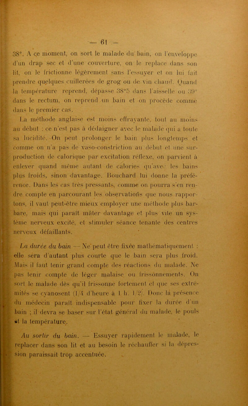 38°. A Qe moment, on sort le malade du* bain, on l’enveloppe d’un drap sec et d’une couverture, on le replace dans son lit, on Je friclionne légèrement sans l’essuyer el on lui fait prendre quelques cuillerées de grog ou de vin chaud'. Quand la lempéi'ature reprend, dépasse 38°5 dans l’aisselle ou 39° dans le rectum, on reprend mn bain et on procède comme dans le premier cas. La méthode anglaise est moins effrayante, tout au moins au début ; ce n’est pas à dédaigner avec le malade (pii a toule sa lucidité. -On peut prolonger le bain plus longlemps et comme on n’a pas de vaso-constriction au début el une sur- production de calorique par excitation réflexe, on parvient à enlever quand même autant de calories qu’avec les bains plus froids, sinon 'davantage. Bouchard lui donne la préfé- rence. Dans les cas très pressants, comme on pourra s’en ren- dre compte en parcourant les observations que nous rappor- tons, il vaut peut-être mieux employer une méthode plus bar- [ bare, mais qui paraît mater davantage et plus vite un sys- tème nerveux excité, et stiimuler séance tenante des centres nerveux défaillants. La durée du bain — Ne'peut être fixée mathématiquement : elle séra d’autant plus courte que le bain sepa plus froid. L-Mais il faut tenir grand compte des réactions du malade. Ne lias tenir compte de léger malaise ou frissonnements. On [-sori le malade dès qu’il frissonne fortement cl (pic ses extré- mités se cyanosent (1/4 d’heure à 1 h. 1/2). Donc là jirésence I du médecin paraît indispensable pour fixer la durée d’un bain ; il devra se baser sur l’état général du malade, le pouls fc «t la température. Au sortir du bain. — Essuyer rapidement le malade, le ^replacer dans son lit et au besoin le récbaiiffci’ si la dépres- sion paraissait trop accentuée.