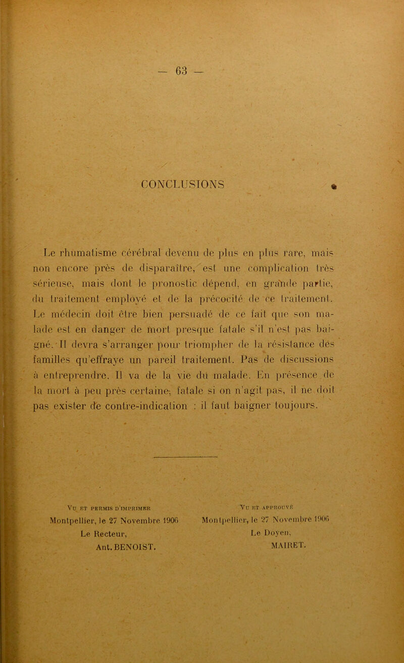 CONCLUSIONS Le rhiimalisme cérébral devenu de plus en pins rare, mais non encore près de disparaître, est une complication très séi'ieuse, mais dont le pronostic dépend, en gj‘a'n(te partie, (In traitement employé et de la précocité de ce Iraitement. Le médecin doit être bien persuadé de ce fait que son ma- lade est en danger de mort presque fatale s’il n’est pas bai- gné.'Il devra s’arranger pour triompher de la résistance dés familles qu’effraye un pareil traitement. Pas de discussions à entreprendre. Il va de la vie dit malade. En pi'ésence de la mort à peu près certaine-, fatale si on n’agit pas, il ne doit pas exister de contre-indicalion ; il faut baigner toujours. r ' Vü HT .i^PPRODVP! Mon Ipellior, le 27 Novembre 190(j Le Doyen, MAIRET, Vd et permis d’imprimer Montpellier, le 27 Novembre 1906 Le Recteur, Ant. BENOIST.