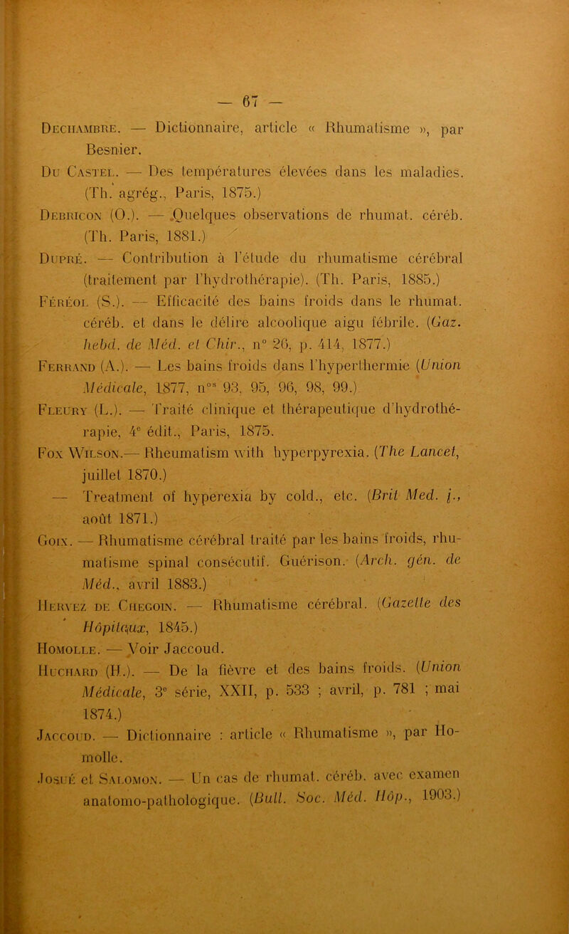 Dechambre. — Dictionnaire, article « Rhumatisme », par Besnier. Du Castel. — Des températures élevées clans les maladies. (Th. agrég., Paris, 1875.) Debricon (O.). — „Oiielc{ues observations de rhumat. céréb. (Th. Paris, 1881.) Dupré. — Contribution à l’étude du rhumatisme cérébral (traitement par l’hydrothérapie). (Th. Paris, 1885.) Féréol (S.). — Efficacité des Bains froids dans le rhumat. céréb. et dans le délire alcoolique aigu fébrile. {Gaz. hebd. de Méd. el Chir., n° 26, p. 414, 1877.) Ferrand (A.). — Les bains froids dans l’hyperthermie {Union Médicale^ L877, n°^ 93, 95, 96, 98, 99.), Fleury (L.). — Traité clinique et thérapeutique d’hydrothé- rapie, 4® édit., Paris, 1875. Fox Wilson.— Rbeumatism with hyperpyrexia. {The Lancet, juillet 1870.) — Treatment of hyperexia by cold., etc. {Brit Med. j., août 1871.) Goix. — Rhumatisme cérébral traité par les bains froids, rhu- matisme spinal consécutif. Guérison.* {Arch. gén. de Méd., avril 1883.) * ‘ IIervez de CiiEGOiN. — Rhumatismc cérébral. {Gazelle des HôpitCiUx, 1845.) c Homolle. —Voir Jaccoud. IlucHARD (H.). — De la fièvre et des bains, froids. {Union Médicale, 3® série, XXII, p. 533 ; avril, p. 781 ; mai 1874.) Jaccoud. — Dictionnairo : article « Rhumatisme », par Ho- molle. .lo.suÉ et S.Ai.OMON. — Un cas de rhumat. céréb. avec examen anatomo-pathologique. {Bull. Soc. Méd. Hop., 1903.)