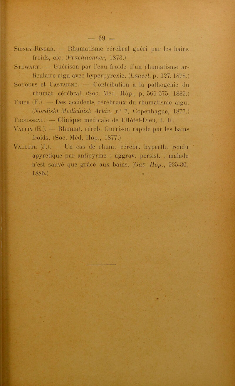 Sidney-Ringer. — Rhumatisme cérébral guéri par les bains froids, ejlc. {Practiiionner^ 1873.) Stewart. — Guérison par l’eau froide d’un rhumatisme ar- ticulaire aigu avec byperpyrexie. [Lancet^ p. 127,1878.) Souques et Castaigne. — Contribution à la patbogénie du rbumat. cérébral. (Soc. Méd. Hôp., p. 565-575, 1889.) Trier (F.). — Des accidents, cérébraux du rhumatisme aigu. {Nordiskt MedicinisJi Arkiv, 7, Copenhague, 1877.) Trousseau. — Clinique médicale de l’IIôtel-Dieu, t. II. \5vllin (E.). — Rbumat. céréb. Guérison rapide par les bains froids. (Soc. Méd. Hôp., 1877.) Valette (J.). — Un cas de rhum, cérébr. hyperth. rendu apyrétique par antipyrine ; aggrav. persist. ; malade n’est sauvé que grâce aux bains. (Gaz. Hôp., 935-36, 1886.) A