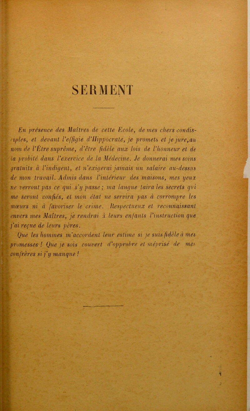 SERMENT En j)résence des I\laîtres de cette Ecole, de mes chers condis- njdes, et devant Veffigie dlHppocrate, je pro7nets et je jm'e,au nom de VÊtre suprême, d’être fidèle aux lois de l’honneur et de la probité dans l’exercice de la Médecine. Je donnerai mes soins gratuits à l’indigent, et n’exigerai jamais un salaire au-dessus de mon travail. Admis dans l’intérieur des maisons, mes yeux ne verront pas ce qui s’y passe; ma langue taira les secrets qui me seront confiés, et mon état ne servira pas à corrompre les mœurs ni à favoriser le crime. Hespectueux et reconnaissant envers mes Maîtres, je rendrai à leurs enfants l’instruction que fai reçue de leurs pères. Que les hommes m’accordent leur estime si je suis fdèle à ma promesses' ! Que je sois couvert d’opprobre et méprisé de me.*' confrères si j’y manque ! O ■ ‘ r