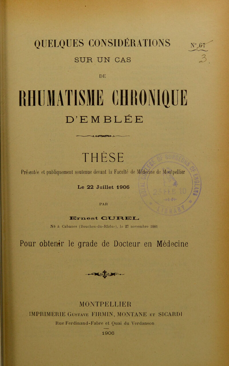 QUELQUES CONSIDÉRATIONS SUR UN CAS DE D’E MBLÉE THÈSE Présentée et publiquement soutenue devant la Faculté de Médecine de Montpellier Le 22 Juillet 1906 PAR Ernest CUREL Né à Cabanes (Bouches-du-Rhône), lo 27 novembre 1881 Pour obtenir le grade de Docteur eu Médecine MONTPELLIER IMPRIMERIE Gustave FIRMIN, MONTANE et SICARDI Rue Ferdinand-Fabre cL Quai du Verdanson 1906