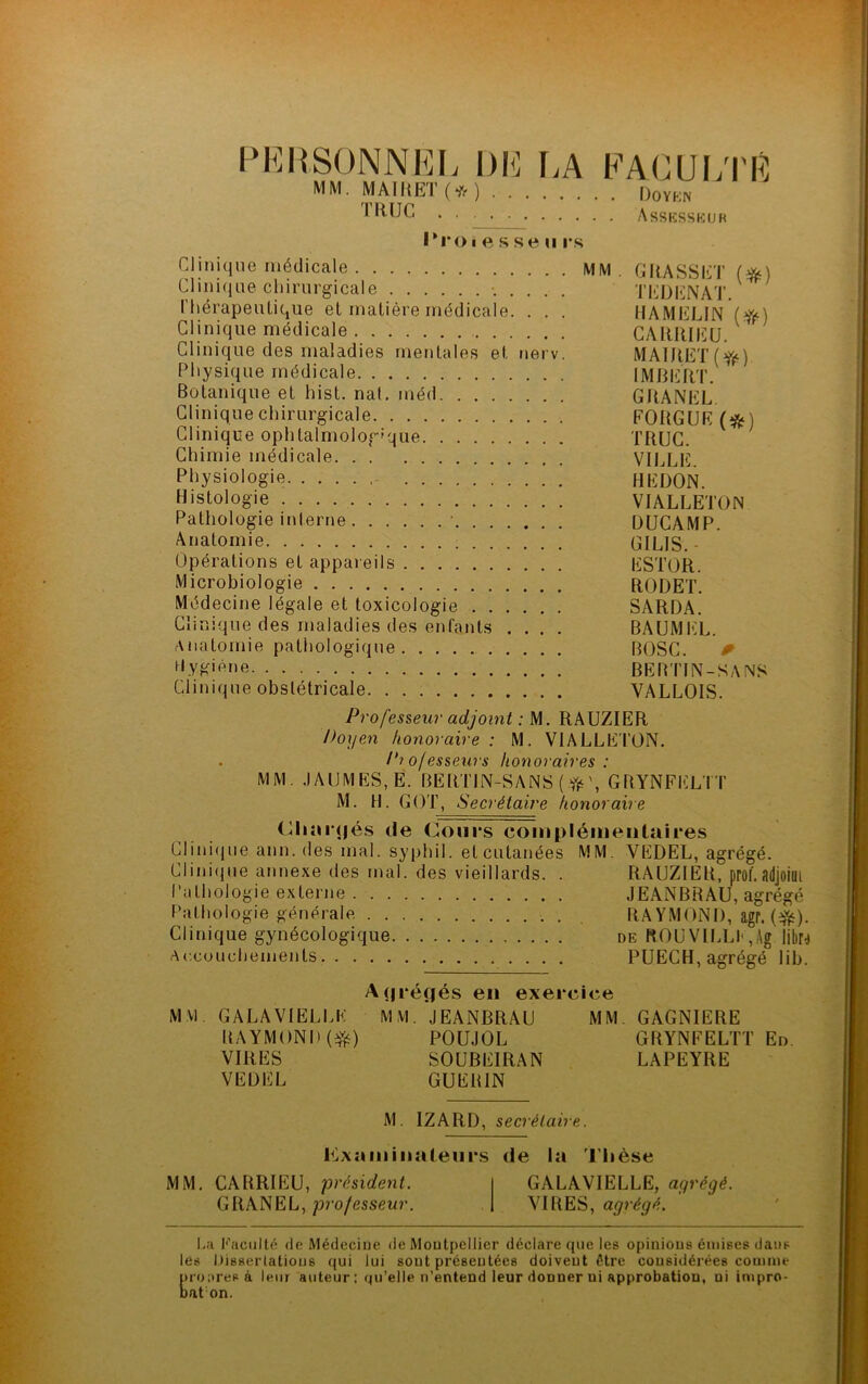 PERSONNEL DE LA MM. MAI R ET (# ) . . . TRUC FACULTE Doyen Assesseur Proiesseu rs Clinique médicale MM. GRASSET (*) Clinique chirurgicale TEDENAT. Thérapeutique et matière médicale. . . . HAMELIN (fy) Clinique médicale CARRIEU. * Clinique des maladies mentales et nerv. MAlRET(ff) Physique médicale IMBERT. Botanique et hist. nat. inéd GRANEL Clinique chirurgicale FORGUE (#) Clinique ophtalmologique TRUC. Chimie médicale VILLE. Physiologie HE DON. Histologie VIALLETON Pathologie interne • DUCAMP. Anatomie GILIS.- Opérations et appareils ESTOR. Microbiologie RODET. Médecine légale et toxicologie SARDA. Clinique des maladies des enfants .... BAUMEL. Anatomie pathologique BÜSC. r H.VK'ène BEBTÏN-SANS Clinique obstétricale VALLOIS. Professeur adjoint : M. RAUZIER Doyen honoraire : M. VIALLETON. . Pio/esseurs honoraires : MM. JAUMES, Ë. BERTIN-SANS (#', GRYNFELTT M. H. GOT, Secrétaire honoraire Chargés de Cours complémentaires Clinique ann. des mal. syphil. et cutanées MM. VEDEL, agrégé. Clinique annexe des mal. des vieillards. . RAUZIER, prof, adjoiui Pathologie externe JEANBRAU, agrégé Pathologie générale RAYMOND, agr. (Yé). Clinique gynécologique de ROUVILLE,Ag libu Accouchements PUECH, agrégé lib. A<|ré(|és en exercice MM. G A LA VIELLE RAYMOND ($) VIRES VEDEL MM. JEANBRAU POUJOL SOUBEIRAN GUERIN MM GAGNIERE GRYNFELTT En. LAPEYRE M. IZARD, secrétaire. examinateurs de la Thèse MM. CARRIEU, président. GRANEL, professeur. GALAVIELLE, agrégé. VIRES, agrégé. La Faculté de Médecine de Montpellier déclare que les opinions émises dans les Dissertations qui lui sont présentées doivent être considérées comme pronresà leur auteur; qu’elle n’entend leur donner ni approbation, ui impro- bat on.