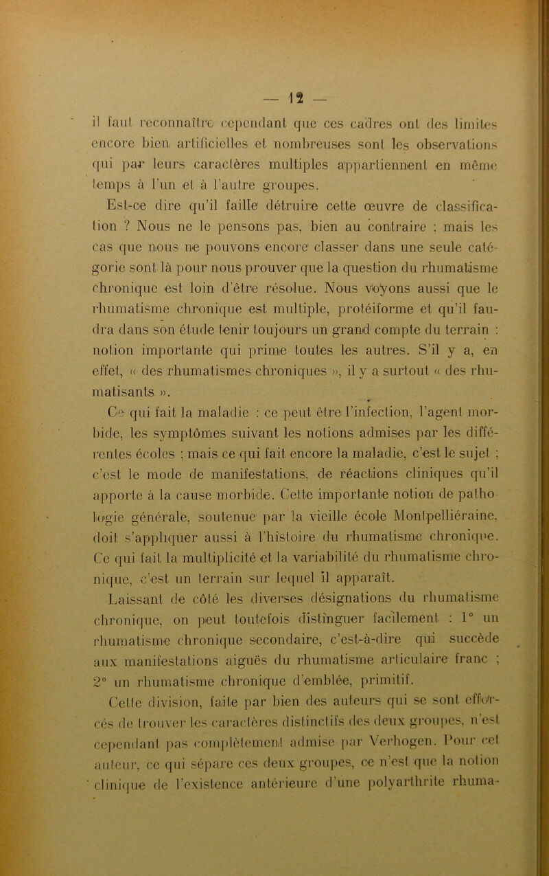 il faut reconnaître cependant que ces cadres ont des limites encore bien artificielles et nombreuses sonl les observations qui par leurs caractères multiples appartiennent en même temps à l’un et à l’autre groupes. Est-ce dire qu’il faille détruire cette œuvre de classifica- tion ? Nous ne le pensons pas, bien au contraire ; mais les cas que nous ne pouvons encore classer dans une seule caté- gorie sont là pour nous prouver que la question du rhumatisme Chronique est loin d’être résolue. Nous voyons aussi que le rhumatisme chronique est multiple, protéiforme et qu’il fau- dra dans son étude tenir toujours un grand compte du terrain : notion importante qui prime toutes les autres. S’il y a, en effet, <( des rhumatismes chroniques », il y a surtout « des rhu- matisants ». Ce qui fait la maladie : ce peut être l’infection, l’agent mor- bide, les symptômes suivant les notions admises par les diffé- rentes écoles ; mais ce qui fait encore la maladie, c’est le sujet ; c’est le mode de manifestations, de réactions cliniques qu’il apporte à la cause morbide. Cette importante notion de patho- logie générale, soutenue par la vieille école Montpelliéraine, doit s’appliquer aussi à l’histoire du rhumatisme chronique. Ce qui fait la multiplicité et la variabilité du rhumatisme chro- nique, c’est un terrain sur lequel il apparaît. Laissant de côté les diverses désignations du rhumatisme chronique, on peut toutefois distinguer facilement : 1° un rhumatisme chronique secondaire, c’est-à-dire qui succède aux manifestations aiguës du rhumatisme articulaire franc ; 2° un rhumatisme chronique d’emblée, primitif. Celle division, faite par bien des auteurs qui se sont effor- cés de trouver les caractères distinctifs des deux groupes, n’esl cependant pas complètement admise par Yerhogen. Pour cet auleur, ce qui sépare ces deux groupes, ce n’est que la notion ’ clinique de l’existence antérieure d’une polyarthrite rhum a-